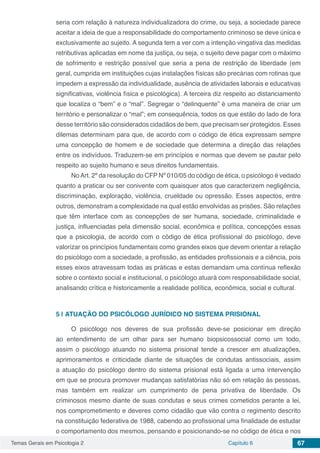 Temas Gerais em Psicologia 2 Capítulo 6 67
seria com relação à natureza individualizadora do crime, ou seja, a sociedade parece
aceitar a ideia de que a responsabilidade do comportamento criminoso se deve única e
exclusivamente ao sujeito. A segunda tem a ver com a intenção vingativa das medidas
retributivas aplicadas em nome da justiça, ou seja, o sujeito deve pagar com o máximo
de sofrimento e restrição possível que seria a pena de restrição de liberdade (em
geral, cumprida em instituições cujas instalações físicas são precárias com rotinas que
impedem a expressão da individualidade, ausência de atividades laborais e educativas
significativas, violência física e psicológica). A terceira diz respeito ao distanciamento
que localiza o “bem” e o “mal”. Segregar o “delinquente” é uma maneira de criar um
território e personalizar o “mal”; em consequência, todos os que estão do lado de fora
desse território são considerados cidadãos de bem, que precisam ser protegidos. Esses
dilemas determinam para que, de acordo com o código de ética expressam sempre
uma concepção de homem e de sociedade que determina a direção das relações
entre os indivíduos. Traduzem-se em princípios e normas que devem se pautar pelo
respeito ao sujeito humano e seus direitos fundamentais.
NoArt. 2º da resolução do CFP Nº 010/05 do código de ética, o psicólogo é vedado
quanto a praticar ou ser conivente com quaisquer atos que caracterizem negligência,
discriminação, exploração, violência, crueldade ou opressão. Esses aspectos, entre
outros, demonstram a complexidade na qual estão envolvidas as prisões. São relações
que têm interface com as concepções de ser humana, sociedade, criminalidade e
justiça, influenciadas pela dimensão social, econômica e política, concepções essas
que a psicologia, de acordo com o código de ética profissional do psicólogo, deve
valorizar os princípios fundamentais como grandes eixos que devem orientar a relação
do psicólogo com a sociedade, a profissão, as entidades profissionais e a ciência, pois
esses eixos atravessam todas as práticas e estas demandam uma contínua reflexão
sobre o contexto social e institucional, o psicólogo atuará com responsabilidade social,
analisando crítica e historicamente a realidade política, econômica, social e cultural.
5 | 	ATUAÇÃO DO PSICÓLOGO JURÍDICO NO SISTEMA PRISIONAL
O psicólogo nos deveres de sua profissão deve-se posicionar em direção
ao entendimento de um olhar para ser humano biopsicossocial como um todo,
assim o psicólogo atuando no sistema prisional tende a crescer em atualizações,
aprimoramentos e criticidade diante de situações de condutas antissociais, assim
a atuação do psicólogo dentro do sistema prisional está ligada a uma intervenção
em que se procura promover mudanças satisfatórias não só em relação às pessoas,
mas também em realizar um cumprimento de pena privativa de liberdade. Os
criminosos mesmo diante de suas condutas e seus crimes cometidos perante a lei,
nos comprometimento e deveres como cidadão que vão contra o regimento descrito
na constituição federativa de 1988, cabendo ao profissional uma finalidade de estudar
o comportamento dos mesmos, pensando e posicionando-se no código de ética e nos
 
