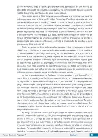 Temas Gerais em Psicologia 2 Capítulo 6 68
direitos humanos, onde o sistema prisional tem uma composição de um modelo de
sociedade embasado na exclusão, na disciplina, na criminalização da pobreza como
modos de enfrentar as infrações às leis e regras sociais.
Pois, assim como a ética está para os psicólogos, e o mesmo vale para os
psicólogos para com a ética, o Conselho Federal de Psicologia descreve em sua
resolução 09/2010 que o psicólogo deverá priorizar de forma autêntica os direitos
humanos dos indivíduos em cumprimento de pena, visando à construção da cidadania
através de projetos e de práticas psicológicas para a sua reinserção na vida social. A
prática da psicologia não pode ser relacionada à apuração criminal do caso, mas sim
à atuação de uma ressocialização que possui como meta principal um tratamento da
terapia penal começando de uma relação recíproca entre o profissional e o atendido,
caracterizada pelo respeito à liberdade e direito à privacidade do atendido e pelo
consenso da ética profissional.
Assim ao pensar na ética, vale ressaltar o quanto hoje o comprometimento está
direcionado como favorecedoras ou protecionistas dos criminosos, pois na realidade
o direto e deveres do psicólogo nas instituições também se estende aos pobres, aos
ignorantes e aos desfavorecidos, onde se pode ter uma conclusão visível e notória
que as mesmas proteções e direitos legal anteriormente disponíveis apenas para
os seguimentos evoluídos da população, os criminosos bem informados, mais bem
educados, mais ricos, dispondo da assistência jurídica e de todos os benefícios por
lei, é nessa questão que a ética se vale e se corresponde diante do posicionamento do
psicólogo em seus deveres para a população e deveres sociais.
Na fala e posicionamento de Pacheco, pode-se perceber o quanto é notório no
que a ética e a psicologia se fundamenta no respeito e na promoção da liberdade,
da dignidade, da igualdade e da integridade do ser humano: “E hoje pagamos um
preço muito alto por uma questão ética. Porque esta é uma postura de julgamento
das questões “internas” do sujeito que denotam um moralismo implícito (às vezes
nem tanto), tornando o psicólogo um juiz secundário (PACHECO, 2002). Como já
dizia Foucault (1999), inviabilizando o princípio da ampla defesa, da privacidade e
da contraditoriedade, porque nós, psicólogos, nos instituímos desse lugar de saber o
que o próprio sujeito que fala não sabem, e nos reconhecem nesse lugar. Também,
não conseguimos sair desse lugar muito por causa desse reconhecimento. Em
consequência disso, há um distanciamento dos direitos humanos, da ética e das
singularidades humanas.
Ao longo da carreira profissional, o psicólogo no sistema penitenciário pode
enfrenta uma série de dilemas, ou seja, situações pelas quais implicam algum tipo de
análise e reflexão. O Código de Ética é o apoio e o referencial que o psicólogo tem a
seu alcance frente a sua subjetividade e condutas pessoais em situações nas quais
o mesmo deva conscientizar-se e agir por escolhas mediante corretas em um dilema
envolvido. Pensando sobre o contexto frente a uma problemática na análise de uma
decisão e das consequências da ação que pode apontar para o psicólogo os caminhos
 
