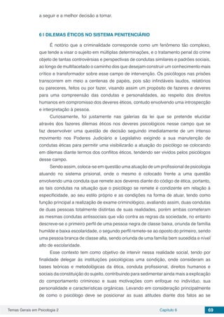 Temas Gerais em Psicologia 2 Capítulo 6 69
a seguir e a melhor decisão a tomar.
6 | 	DILEMAS ÉTICOS NO SISTEMA PENITENCIÁRIO
É notório que a criminalidade corresponde como um fenômeno tão complexo,
que tende a visar o sujeito em múltiplas determinações, e o tratamento penal do crime
objeto de tantas controvérsias e perspectivas de condutas similares e padrões sociais,
ao longo de multifacetado o caminho dos que desejam construir um conhecimento mais
crítico e transformador sobre esse campo de intervenção. Os psicólogos nas prisões
transcorrem em meio a centenas de papéis, pois são infindáveis laudos, relatórios
ou pareceres, feitos ou por fazer, visando assim um propósito de fazeres e deveres
para uma compreensão das condutas e personalidades, ao respeito dos direitos
humanos em compromisso dos deveres éticos, contudo envolvendo uma introspecção
e interpretação à pessoa.
Curiosamente, foi justamente nas galerias da lei que se pretende elucidar
através dos fazeres dilemas éticos nos deveres psicológicos nesse campo que se
faz desenvolver uma questão de decisão seguindo imediatamente de um intenso
movimento nos Poderes Judiciário e Legislativo exigindo a sua manutenção de
condutas éticas para permitir uma visibilizarão a atuação do psicólogo se colocando
em dilemas diante termos dos conflitos éticos, tendendo ser vividos pelos psicólogos
desse campo.
Sendo assim, coloca-se em questão uma atuação de um profissional de psicologia
atuando no sistema prisional, onde o mesmo é colocado frente a uma questão
envolvendo uma conduta que remete aos deveres diante do código de ética, portanto,
as tais condutas na situação que o psicólogo se remete é condizente em relação à
especificidade, ao seu estilo próprio e as condições na forma de atuar, tendo como
função principal a realização de exame criminológico, avaliando assim, duas condutas
de duas pessoas totalmente distintas de suas realidades, porém ambas cometeram
as mesmas condutas antissociais que vão contra as regras da sociedade, no entanto
descreve-se o primeiro perfil de uma pessoa negra de classe baixa, oriunda de família
humilde e baixa escolaridade, o segundo perfil remete-se ao oposto do primeiro, sendo
uma pessoa branca de classe alta, sendo oriunda de uma família bem sucedida e nível
alto de escolaridade.
Esse contexto tem como objetivo de intervir nessa realidade social, tendo por
finalidade delegar às instituições psicológicas uma condição, onde consideram as
bases teóricas e metodológicas da ética, conduta profissional, direitos humanos e
sociais da constituição do sujeito, contribuindo para sedimentar ainda mais a explicação
do comportamento criminoso e suas motivações com enfoque no indivíduo, sua
personalidade e características orgânicas. Levando em consideração principalmente
de como o psicólogo deve se posicionar as suas atitudes diante dos fatos ao se
 