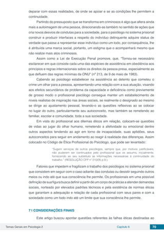 Temas Gerais em Psicologia 2 Capítulo 6 70
deparar com essas realidades, de onde se apoiar e se as condições lhe permitem a
continuidade.
Partindo do pressuposto que se transforma em criminosos é algo que altera ainda
mais a autoimagem de uma pessoa, direcionando-as também no sentido de ações que
cria novos desvios de condutas para a sociedade, para o psicólogo no sistema prisional
construir e produzir interfaces a respeito do indivíduo delinquente adquire status de
verdade que passa a representar esse indivíduo como um todo, por consequência, lhe
é atribuída uma marca social, portanto, um estigma que o acompanhará mesmo que
não realize mais atos criminosos.
Assim como a Lei de Execução Penal promove, que, “Tornou-se necessário
esclarecer em que consiste cada uma das espécies de assistência em obediência aos
princípios e regras internacionais sobre os direitos da pessoa presa, especialmente as
que defluem das regras mínimas da ONU” (nº 213, de 9 de maio de 1983).
Cabendo ao psicólogo estabelecer na assistência ao detento que cometeu o
crime um olhar para a pessoa, apresentando uma relação com a sua atuação, visando
aos efeitos secundários de problema da capacidade e deficiência como previamente
de grosso modo o profissional psicólogo consegue manter um estabelecimento de
níveis realistas de inspiração nas áreas sociais, se realmente o designado ao mesmo
se dirige ao ajustamento pessoal, levando-o as questões reflexivas ao se colocar
no lugar do outro, particularmente seu autoconceito, mas também se remetendo ao
familiar, escolar e comunidade, toda a sua sociedade.
Em vista do profissional aos dilemas éticos em relação, colocam-se questões
de vidas ao jugar do olhar humano, remetendo a afetividade ou emocional dentre
outros aspectos tendendo ao agir em torno de incapacidade, suas aptidões, seus
autoconceitos para seguir em andamento ao reagir à realidade das diferenças. Assim
colocado no Código de Ética Profissional do Psicólogo, que pode ser levantado:
“Sugerir serviços de outros psicólogos, sempre que, por motivos justificáveis,
não puderem ser continuados pelo profissional que os assumiu inicialmente,
fornecendo ao seu substituto as informações necessárias à continuidade do
trabalho.” (RESOLUÇÃO CFP nº 010/05 p.9.).
Fatores que impedem e fragilizam o trabalho dos psicólogos no sistema prisional
que consistem em seguir com o caso adiante das condutas ou desistir seguindo outros
meios ou indo até que sua consciência lhe permite. Os profissionais em uma possível
definição de sua figura busca definir apartir de umcorpo de práticas aatender demandas
sociais, norteado por elevados padrões técnicos e pela existência de normas éticas
que garantam a adequação e relação de cada profissional com seus pares e com a
sociedade como um todo indo até um limite que sua consciência lhe permite.
7 | 	CONSIDERAÇÕES FINAIS
Este artigo buscou apontar questões referentes às falhas éticas destinadas ao
 