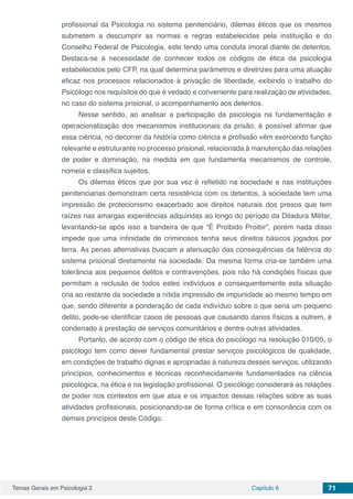 Temas Gerais em Psicologia 2 Capítulo 6 71
profissional da Psicologia no sistema penitenciário, dilemas éticos que os mesmos
submetem a descumprir as normas e regras estabelecidas pela instituição e do
Conselho Federal de Psicologia, este tendo uma conduta imoral diante de detentos.
Destaca-se a necessidade de conhecer todos os códigos de ética da psicologia
estabelecidos pelo CFP, na qual determina parâmetros e diretrizes para uma atuação
eficaz nos processos relacionados à privação de liberdade, exibindo o trabalho do
Psicólogo nos requisitos do que é vedado e conveniente para realização de atividades,
no caso do sistema prisional, o acompanhamento aos detentos.
Nesse sentido, ao analisar a participação da psicologia na fundamentação e
operacionalização dos mecanismos institucionais da prisão, é possível afirmar que
essa ciência, no decorrer da história como ciência e profissão vêm exercendo função
relevante e estruturante no processo prisional, relacionada à manutenção das relações
de poder e dominação, na medida em que fundamenta mecanismos de controle,
nomeia e classifica sujeitos.
Os dilemas éticos que por sua vez é refletido na sociedade e nas instituições
penitenciarias demonstram certa resistência com os detentos, à sociedade tem uma
impressão de protecionismo exacerbado aos direitos naturais dos presos que tem
raízes nas amargas experiências adquiridas ao longo do período da Ditadura Militar,
levantando-se após isso a bandeira de que “É Proibido Proibir”, porém nada disso
impede que uma infinidade de criminosos tenha seus direitos básicos jogados por
terra. As penas alternativas buscam a atenuação das consequências da falência do
sistema prisional diretamente na sociedade. Da mesma forma cria-se também uma
tolerância aos pequenos delitos e contravenções, pois não há condições físicas que
permitam a reclusão de todos estes indivíduos e consequentemente esta situação
cria ao restante da sociedade a nítida impressão de impunidade ao mesmo tempo em
que, sendo diferente a ponderação de cada indivíduo sobre o que seria um pequeno
delito, pode-se identificar casos de pessoas que causando danos físicos a outrem, é
condenado à prestação de serviços comunitários e dentre outras atividades.
Portanto, de acordo com o código de ética do psicólogo na resolução 010/05, o
psicólogo tem como dever fundamental prestar serviços psicológicos de qualidade,
em condições de trabalho dignas e apropriadas à natureza desses serviços, utilizando
princípios, conhecimentos e técnicas reconhecidamente fundamentados na ciência
psicológica, na ética e na legislação profissional. O psicólogo considerará as relações
de poder nos contextos em que atua e os impactos dessas relações sobre as suas
atividades profissionais, posicionando-se de forma crítica e em consonância com os
demais princípios deste Código.
 