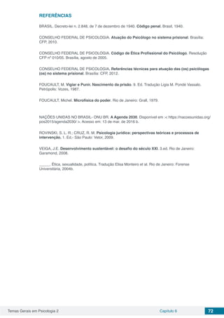 Temas Gerais em Psicologia 2 Capítulo 6 72
REFERÊNCIAS
BRASIL. Decreto-lei n. 2.848, de 7 de dezembro de 1940. Código penal. Brasil, 1940.
CONSELHO FEDERAL DE PSICOLOGIA. Atuação do Psicólogo no sistema prisional. Brasília:
CFP, 2010.
CONSELHO FEDERAL DE PSICOLOGIA. Código de Ética Profissional do Psicólogo. Resolução
CFP nº 010/05. Brasília, agosto de 2005.
CONSELHO FEDERAL DE PSICOLOGIA. Referências técnicas para atuação das (os) psicólogas
(os) no sistema prisional. Brasília: CFP, 2012.
FOUCAULT, M. Vigiar e Punir. Nascimento da prisão. 9. Ed. Tradução Ligia M. Pondé Vassalo.
Petrópolis: Vozes, 1987.
FOUCAULT, Michel. Microfísica do poder. Rio de Janeiro: Grall, 1979.
NAÇÕES UNIDAS NO BRASIL- ONU BR. A Agenda 2030. Disponível em :< https://nacoesunidas.org/
pos2015/agenda2030/ >. Acesso em: 13 de mar. de 2016 b.
ROVINSKI, S. L. R.; CRUZ, R. M. Psicologia jurídica: perspectivas teóricas e processos de
intervenção. 1. Ed.- São Paulo: Vetor, 2009.
VEIGA, J.E. Desenvolvimento sustentável: o desafio do século XXI. 3.ed. Rio de Janeiro:
Garamond, 2008.
_____. Ética, sexualidade, política. Tradução Elisa Monteiro et al. Rio de Janeiro: Forense
Universitária, 2004b.
 