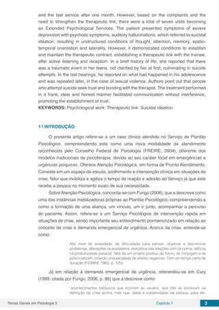 Temas Gerais em Psicologia 2 Capítulo 1 2
and the last service after one month. However, based on the complaints and the
need to strengthen the therapeutic link, there were a total of seven visits becoming
an Extended Psychological Services. The patient presented symptoms of severe
depression with psychotic symptoms, auditory hallucinations, which referred to suicidal
ideation, resulting in unstructured conditions of thought, attention, memory, spatio-
temporal orientation and laterality. However, it demonstrated conditions to establish
and maintain the therapeutic contract, establishing a therapeutic link with the trainee,
after active listening and reception. In a brief history of life, she reported that there
was a traumatic event in her teens, not clarified by her at first, culminating in suicide
attempts. In the last hearings, he reported on what had happened in his adolescence
and was repeated later, in the case of sexual violence. Authors point out that people
who attempt suicide seek trust and bonding with the therapist. The treatment performed
in a frank, clear and honest manner facilitated communication without interference,
promoting the establishment of trust.
KEYWORDS: Psychological work. Therapeutic link. Suicidal ideation.
1 | 	INTRODUÇÃO
O presente artigo refere-se a um caso clínico atendido no Serviço de Plantão
Psicológico, compreendendo este como uma nova modalidade de atendimento
reconhecida pelo Conselho Federal de Psicologia (FREIRE, 2004), diferente dos
modelos tradicionais de psicoterapia, devido ao seu caráter focal em emergências e
urgências psíquicas. Oferece Atenção Psicológica, em forma de Pronto Atendimento.
Consiste em um espaço de escuta, acolhimento e intervenção clínica em situações de
crise, fator que mobiliza e agiliza o tempo de reação e adesão ao Serviço já que este
recebe a pessoa no momento exato de sua necessidade.
SobreAtenção Psicológica, concorda-se com Furigo (2006), que a descreve como
uma das instâncias mobilizadoras próprias ao Plantão Psicológico, compreendendo-a
como a formação de uma aliança, um vínculo, um ir junto, acompanhar o percurso
do paciente. Assim, refere-se a um Serviço Psicológico de intervenção rápida em
situações de crise, sendo importante seu entendimento pormenorizado em relação ao
conceito de crise e demanda emergencial de urgência. Acerca da crise, entende-se
como:
Alto nível de ansiedade, de dificuldade para pensar, objetivar e discriminar
problemas, alterações na autoestima, distúrbios nas relações com os outros, déficits
na produtividade pessoal, falta de um projeto positivo de futuro, se conjugam e se
potencializam, criando uma escalada de efeitos negativos. Tem um tempo certo de
duração (FIORINI, 1983, p. 125).
Já em relação à demanda emergencial de urgência, referendou-se em Cury
(1999, citada por Furigo, 2006, p. 86) que a descreve como:
“acontecimentos psíquicos que ocorrem ao usuário, que não se encaixam na
definição de crise acima, mas que, dada a subjetividade da pessoa, para ele,
 