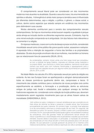 Temas Gerais em Psicologia 2 Capítulo 7 74
1 | 	INTRODUÇÃO
O comportamento sexual liberal pode ser considerado um dos movimentos
modernos mais atuantes na atualidade. Quando o assunto é sexo, há uma imensidão de
opiniões e atitudes. A divergência é ainda maior porque a temática sexo é influenciada
por diferentes determinantes, seja a religião, a política, o gênero, a classe social, a
cultura, dentre outros aspectos que estarão sempre em evidência nos movimentos
para defenderem suas causas.
Muitos elementos contribuíram para o cenário dos comportamentos sexuais
contemporâneos. Se hoje os movimentos ainda buscam respeito e igualdade é porque
ainda almeja-se inclusão dentre os diferentes segmentos sexuais. Entretanto, hoje há
uma visível evolução comparando-se à antiguidade. Um dos fatores mais relevantes a
se comentar é a religião.
Emépocasmedievais,osexocomcunhodedesejoeprazererailícito,considerado
imoralidade sexual como crime público tão grave quanto roubar, assassinar e estuprar.
A repressão tinha a intenção de resguardar a honra das famílias e as propriedades
abastadas. Os atos de punição envolviam não só as mulheres, mas também os homens
que se relacionavam fora do casamento (SILVA, 2014).
As condenações, portanto, tinham ainda uma forte carga moral que consolidou-
se com a tradição da Igreja Católica, inspirada em diversas outras tradições e
na própria Bíblia, que preconiza a morte para adúlteros, banimento social para
homens que fazem sexo com mulheres menstruadas e apedrejamento para o
homem que tiver relações sexuais com alguma mulher já prometida em casamento
(SILVA, 2014, p.228)
Na Idade Média nos séculos XI a XIII a repressão sexual por parte da religião era
evidente. As leis nas Europas foram se aperfeiçoando e atingiam democraticamente
todas as classes punindo-os igualmente dentre reis, camponeses e laicos. O
crescimento das cidades contribuiu para o acréscimo de novas punições civis contra
especificamente ao adultério, a fornicação e a prostituição, dentre as estruturas
antigas de justiça real, feudal e eclesiástica, pois qualquer ameaça às famílias
tradicionais sagradas era considerado como violação da função pública que, deveriam
imediatamente serem reguladas moralmente para que as almas fossem salvas da
imoralidade (DABHOIWALA, 2012).
[e]m ambos os casos, o religioso e o sexual, acreditava-se que a punição era um
meio eficaz de reformar as almas e preservar a coesão social. Isso funcionava
principalmente de quatro maneiras. Em primeiro lugar, a punição ritual aplacava
a ira da comunidade e eliminava a conspurcação de seu meio. Em segundo, ela
dissuadia os outros. Em terceiro, forçava o infrator a parar com o comportamento
criminoso. Por fim, a punição também podia ajudar a gerar uma verdadeira mudança
de consciência. Uma das grandes metas do policiamento sexual sempre era
induzir a penitência e a reconciliação entre os pecadores e aqueles que se haviam
ofendido. Quando aliada à educação e à persuasão, a imposição do sofrimento
era considerada um meio eficaz de abrir a mente das pessoas para o erro de suas
atitudes. Os que aplicavam a punição gostavam de pensar em si mesmos como
médicos benevolentes, trazendo lunáticos espirituais de volta à sanidade, usando
 