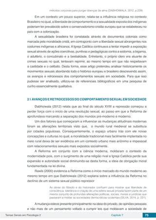 Temas Gerais em Psicologia 2 Capítulo 7 75
métodos corporais para purgar doenças da alma (DABHOIWALA, 2012, p.229)
Em um contexto um pouco superior, relata-se a influência religiosa no contexto
Brasileiro no qual, a liberdade de comportamento e a sexualidade exposta dos indígenas
poderiam ter prevalecido sobre o conservadorismo cristão europeu que se estabeleceu no
país com a colonização.
A sexualidade brasileira foi constatada através de documentos coloniais como
marcada pela moralidade cristã, em contraponto com a liberdade sexual abrangentes nos
costumes indígenas e africanos. A Igreja Católica continuava a tentar impedir a exposição
sexual através de ações coercitivas, punitivas e pedagógicas contra a sodomia, a bigamia,
o adultério, o concubinato e a bestialidade. Entretanto, o próprio clero era atuante de
crimes sexuais no qual, tentavam reprimir, ao mesmo tempo em que não respeitavam
a castidade e o celibato. Desta forma, esse artigo pretendeu analisar historicamente os
movimentos sexuais abordando todo o histórico europeu e brasileiro descrevendo assim,
os avanços e retrocessos dos comportamentos sexuais em sociedade. Para que isso
pudesse ser analisado, utilizou-se de referenciais bibliográficos em uma pesquisa de
cunho essencialmente qualitativa.
2 | 	AVANÇOSERETROCESSOSDOCOMPORTAMENTOSEXUALEMSOCIEDADE
Dabhoiwala (2012) relata que ao final do século XVIII a repressão começou a
perder força com o início de uma revolução sexual, ao passo em que a Reforma de
aprofundava marcando a separação dos mundos pré-moderno e moderno.
Um dos fatores que começaram a influenciar as mudanças atitudinais modernas
foram as alterações territoriais visto que, o mundo rural medieval se substituía
por cidades populosas. Consequentemente, o espaço urbano trás com ele novas
concepções e culturas no qual, a moralidade tradicional mais facilmente implantada no
meio rural deixa de ser evidência em um contexto urbano mais anônimo e impessoal
com relacionamentos sexuais mais expostos socialmente.
A Reforma em conjunto com a ciência moderna, moldaram o contexto da
modernidade pois, com o surgimento de uma religião rival a Igreja Católica perde sua
expansão e autoridade social diminuindo-se desta forma, a ideia de obrigação moral
fundamentada na lei divina.
Rawls (2000) evidencia a Reforma como o início marcado do mundo moderno ao
mesmo tempo em que Dabhoiwala (2012) explana sobre a influência da Reforma no
declínio de um sistema sexual público repressor
As obras do filósofo e do historiador confluem para mostrar que liberdade de
consciência, tolerância e criação de uma esfera sexual privada fazem parte de um
mesmo conjunto de profundas alterações políticas, sociais, morais e jurídicas que
passaram a moldar as sociedades democráticas ocidentais (SILVA, 2014, p. 231).
Amudança esteve presente principalmente na ideia do privado, de opiniões pessoais
e não mais de um pensamento voltado a cumprir leis que moldavam a sociedade de
 