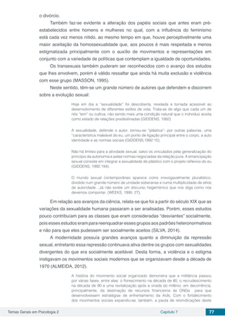 Temas Gerais em Psicologia 2 Capítulo 7 77
o divórcio.
Também faz-se evidente a alteração dos papéis sociais que antes eram pré-
estabelecidos entre homens e mulheres no qual, com a influência do feminismo
está cada vez menos nítido, ao mesmo tempo em que, houve perceptivelmente uma
maior aceitação da homossexualidade que, aos poucos é mais respeitada e menos
estigmatizada principalmente com o auxílio de movimentos e representações em
conjunto com a variedade de políticas que contemplam a igualdade de oportunidades.
Os transexuais também puderam ser reconhecidos com o avanço dos estudos
que lhes envolvem, porém é válido ressaltar que ainda há muita exclusão e violência
com esse grupo (MASSON, 1995).
Neste sentido, têm-se um grande número de autores que defendem e discorrem
sobre a evolução sexual:
Hoje em dia a “sexualidade” foi descoberta, revelada e tornada acessível ao
desenvolvimento de diferentes estilos de vida. Trata-se de algo que cada um de
nós “tem” ou cultiva, não sendo mais uma condição natural que o indivíduo aceita
como estado de relações predestinadas (GIDDENS, 1992)
A sexualidade, defende o autor, tornou-se “plástica”- por outras palavras, uma
“característica maleável do eu, um ponto de ligação principal entre o corpo, a auto
identidade e as normas sociais (GIDDENS,1992:15).
Não há limites para a atividade sexual, salvo os vinculados pela generalização do
princípio da autonomia e pelas normas negociadas da relação pura. A emancipação
sexual consiste em integrar a sexualidade de plástico com o projeto reflexivo do eu
(GIDDENS, 1992:194).
O mundo sexual contemporâneo aparece como irrevogavelmente pluralístico,
dividido num grande número de unidade soberanas e numa multiplicidade de sítios
de autoridade…Já não existe um discurso hegemónico que nos diga como nos
devemos comportar. (WEEKS, 1995: 27).
Em relação aos avanços da ciência, relata-se que foi a partir do século XIX que as
variações da sexualidade humana passaram a ser analisadas. Porém, esses estudos
pouco contribuíam para as classes que eram consideradas “desviantes” socialmente,
pois esses estudos eram para reenquadrar esses grupos aos padrões heteronormativos
e não para que eles pudessem ser socialmente aceitos (SILVA, 2014).
A modernidade possuía grandes avanços quanto a diminuição da repressão
sexual, entretanto essa repressão continuava ativa dentre os grupos com sexualidades
divergentes do que era socialmente aceitável. Desta forma, a violência e o estigma
instigavam os movimentos sociais modernos que se organizavam desde a década de
1970 (ALMEIDA, 2012).
A história do movimento social organizado demonstra que a militância passou
por várias fases, entre elas: o florescimento na década de 80, o recrudescimento
na década de 90 e uma revitalização após a virada do milênio, em decorrência,
principalmente, da destinação de recursos financeiros às ONGs para que
desenvolvessem estratégias de enfrentamento da Aids. Com o fortalecimento
dos movimentos sociais expandiu-se, também, a pauta de reivindicações deste
 