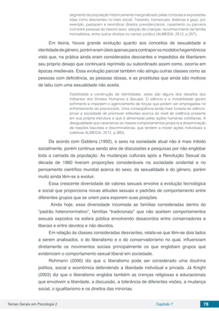 Temas Gerais em Psicologia 2 Capítulo 7 78
segmento da população historicamente marginalizado pelas condutas e expressões
tidas como desviantes no meio social. Travestis, transexuais, lésbicas e gays, por
exemplo, passaram a reivindicar direitos previdenciários, casamento ou parceria
civil entre pessoas do mesmo sexo, adoção de crianças, reconhecimento da família
homoafetiva, entre outros direitos no campo jurídico (ALMEIDA, 2012, p.357).
Em teoria, houve grande evolução quanto aos conceitos de sexualidade e
identidadedegênero,porémeramúteisapenasparacontraporosmodeloshegemônicos
visto que, na prática ainda eram considerados desviantes e impedidos de libertarem
seu próprio desejo que continuará reprimido ou subordinado assim como, ocorria em
épocas medievais. Essa evolução parcial também não atingiu outras classes como as
pessoas com deficiência, as pessoas idosas, e as prostitutas que ainda são motivos
de tabu com uma sexualidade não aceita.
Visibilidade e construção de identidades, estes são alguns dos desafios dos
militantes dos Direitos Humanos e Sexuais. O silêncio e a invisibilidade geram
sofrimento e impedem o agenciamento de forças que podem ser empregadas no
enfrentamento do preconceito. Uma conseqüência ainda mais funesta do silêncio:
privar a sociedade de promover reflexões acerca do nível de violência presente
em sua própria estrutura e que é alimentada pelas ações humanas cotidianas. A
desigualdade que caracteriza os nossos comportamentos propicia a disseminação
de reações fascistas e discriminatórias, que tendem a mover ações individuais e
coletivas ALMEIDA, 2012, p.360).
De acordo com Giddens (1992), o sexo na sociedade atual não é mais inibido
socialmente, porém continua sendo alvo de discussões e pesquisas por não englobar
toda a camada da população. As mudanças culturais após a Revolução Sexual da
década de 1960 tiveram proporções consideráveis na sociedade ocidental e no
pensamento científico mundial acerca do sexo, da sexualidade e do gênero, porém
muito ainda têm-se a evoluir.
Essa crescente diversidade de valores sexuais envolve a evolução tecnológica
e social que proporciona novas atitudes sexuais e padrões de comportamento entre
diferentes grupos que se unem para exporem suas posições.
Ainda hoje, essa diversidade incomoda as famílias consideradas dentro do
“padrão heteronormativo”, famílias “tradicionais” que não aceitam comportamentos
sexuais expostos na esfera pública envolvendo desacordos entre conservadores e
liberais e entre devotos e não devotos.
Em relação às classes consideradas desviantes, relata-se que têm-se dois lados
a serem analisados, o do liberalismo e o do conservadorismo no qual, influenciam
diretamente os movimentos sociais principalmente os que englobam grupos que
evidenciam o comportamento sexual liberal em sociedade.
Rohmann (2000) diz que o liberalismo pode ser considerado uma doutrina
política, social e econômica defendendo a liberdade individual e privada. Já Knight
(2003) diz que o liberalismo engloba também as crenças religiosas e educacionais
que envolvem a liberdade, a discussão, a tolerância de diferentes visões, a mudança
social, o igualitarismo e os direitos das minorias.
 