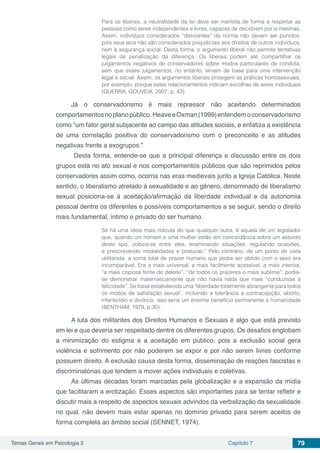 Temas Gerais em Psicologia 2 Capítulo 7 79
Para os liberais, a neutralidade da lei deve ser mantida de forma a respeitar as
pessoas como seres independentes e livres, capazes de decidirem por si mesmas.
Assim, indivíduos considerados “desviantes” da norma não devem ser punidos,
pois seus atos não são considerados prejudiciais aos direitos de outros indivíduos,
nem à segurança social. Desta forma, o argumento liberal não permite tentativas
legais de penalização da diferença. Os liberais podem até compartilhar os
julgamentos negativos de conservadores sobre modos particulares de conduta,
sem que esses julgamentos, no entanto, sirvam de base para uma intervenção
legal e social. Assim, os argumentos liberais protegem as práticas homossexuais,
por exemplo, porque estes relacionamentos indicam escolhas de seres individuais
(GUERRA. GOUVEIA, 2007, p. 43).
Já o conservadorismo é mais repressor não aceitando determinados
comportamentosnoplanopúblico.HeaveeOxman(1999)entendemoconservadorismo
como “um fator geral subjacente ao campo das atitudes sociais, e enfatiza a existência
de uma correlação positiva do conservadorismo com o preconceito e as atitudes
negativas frente a exogrupos.”
Desta forma, entende-se que a principal diferença e discussão entre os dois
grupos está no ato sexual e nos comportamentos públicos que são reprimidos pelos
conservadores assim como, ocorria nas eras medievais junto a Igreja Católica. Neste
sentido, o liberalismo atrelado à sexualidade e ao gênero, denominado de liberalismo
sexual posiciona-se à aceitação/afirmação da liberdade individual e da autonomia
pessoal dentre os diferentes e possíveis comportamentos a se seguir, sendo o direito
mais fundamental, íntimo e privado do ser humano.
Se há uma ideia mais ridícula do que qualquer outra, é aquela de um legislador
que, quando um homem e uma mulher estão em concordância sobre um assunto
deste tipo, coloca-se entre eles, examinando situações, regulando ocasiões,
e prescrevendo modalidades e posturas.” Pelo contrário, de um ponto de vista
utilitarista, a soma total de prazer humano que podia ser obtido com o sexo era
incomparável. Era a mais universal, a mais facilmente acessível, a mais intensa,
“a mais copiosa fonte de deleite”, “de todos os prazeres o mais sublime”; podia-
se demonstrar matematicamente que não havia nada que mais “conduzisse à
felicidade”. Se fosse estabelecida uma “liberdade totalmente abrangente para todos
os modos de satisfação sexual”, incluindo a tolerância a contracepção, aborto,
infanticídio e divórcio, isso seria um enorme benefício permanente à humanidade
(BENTHAM, 1979, p.30).
A luta dos militantes dos Direitos Humanos e Sexuais é algo que está previsto
em lei e que deveria ser respeitado dentre os diferentes grupos. Os desafios englobam
a minimização do estigma e a aceitação em público, pois a exclusão social gera
violência e sofrimento por não poderem se expor e por não serem livres conforme
possuem direito. A exclusão causa desta forma, disseminação de reações fascistas e
discriminatórias que tendem a mover ações individuais e coletivas.
As últimas décadas foram marcadas pela globalização e a expansão da mídia
que facilitaram a erotização. Esses aspectos são importantes para se tentar refletir e
discutir mais a respeito de aspectos sexuais advindos da verbalização da sexualidade
no qual, não devem mais estar apenas no domínio privado para serem aceitos de
forma completa ao âmbito social (SENNET, 1974).
 