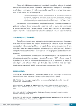 Temas Gerais em Psicologia 2 Capítulo 7 80
Giddens (1992) também explana a importância do diálogo sobre a diversidade
sexual, relatando que o próprio ato de falar sobre ela indica uma postura positiva para
a reflexão e a minimização do medo na exposição social de seus comportamentos em
uma modernidade dita como avançada.
Os comportamentos sexuais são analisados através de um conjunto alargado de
indicadores, capazes de reconstituir elementos-chave da biografia sexual dos
indivíduos, atestando a maior ou menor orientação para lógicas experimentalistas,
por oposição a lógicas restritivas da experiência sexual (GIDDENS, 1992, p.10).
Neste sentido, é válido ressaltar que a reflexão a respeito das diversidades sexuais
pode ser instigada desde a educação escolar no qual, os alunos devem entender
e respeitar os diferentes comportamentos sexuais pois, mesmo com concepções e
valores diferentes deve-se esclarecer a possibilidade de um convívio social harmônico.
3 | 	CONSIDERAÇÕES FINAIS
Os professores devem estar preparados para discutirem o assunto sem indagarem
suas opiniões particulares, pois a escola deve influenciar a reflexão quanto aos valores
da sociedade indagando a igualdade e o respeito. Desta forma, os educadores devem
favorecer os valores sexuais universais, direcionando os indivíduos a terem atitudes e
comportamentos de tolerância e compreensão com os grupos que não são similares
aos seus.
Esse direcionamento deve envolver diretamente a opinião e as experiências dos
alunos quanto suas relações sociais e sexuais. Thompson (1197) defende a ideia de
que as vozes de crianças e adolescentes devem englobar as discussões de educação
sexual para uma reflexão crítica e que tornarão esses indivíduos mais respeitosos
quantos aos movimentos sociais e os comportamentos sexuais liberais.
REFERÊNCIAS:
ALMEIDA, M.R. Diversidade sexual e movimentos sociais: algumas contribuições da Teoria Crítica
Revista JurisFIB | ISSN 2236-4498 | Volume III | Ano III | Dezembro 2012 | Bauru.
BENTHAM, J. Uma introdução aos princípios da moral e da legislação. 2a ed. São Paulo: Abril
Cultural, 1979. (Os Pensadores).
DABHOIWALA, F. As origens do sexo: a história da primeira revolução sexual. Rio de Janeiro:
Editora Globo, 2013. The Origins of Sex: A History of the First Sexual Revolution. London: Penguin,
2012.
GIDDENS, A. (1992) The Transformation of Intimacy: Sexuality, Love and Eroticism in Modern
Societies, Cambridge: Polity Press.
GUERRA, V.M.; GOUVEIA,V.V. Liberalismo / Conservadorismo Sexual: Proposta de uma Medida
Multi-Fatorial. Psicologia: Reflexão e Crítica, 2007.
 