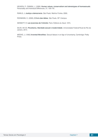 Temas Gerais em Psicologia 2 Capítulo 7 81
HEAVEN, P.. OXMAN, L. (1999). Human values, conservatism and stereotypes of homosexuals.
Personality and Individual Differences, 27, 109-118.
RAWLS, J. Justiça e democracia. São Paulo: Martins Fontes, 2000.
ROHMANN, C. (2000). O livro das idéias. São Paulo, SP: Campus.
SENNETT, R. Les tyrannies de l’intimité. Paris: Éditions du Seuil, 1974.
SILVA, W.V.O. Pluralismo, liberdade sexual e modernidade. Universidade Federal Rural do Rio de
Janeiro, 2014.
WEEKS, J. (1995) Invented Moralities: Sexual Values in an Age of Uncertainty, Cambridge: Polity
Press.
 