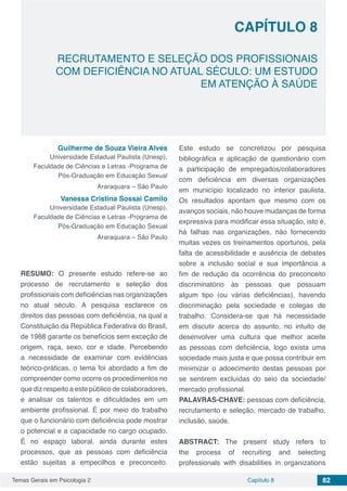 Temas Gerais em Psicologia 2 82Capítulo 8
RECRUTAMENTO E SELEÇÃO DOS PROFISSIONAIS
COM DEFICIÊNCIA NO ATUAL SÉCULO: UM ESTUDO
EM ATENÇÃO À SAÚDE
Capítulo 8
Guilherme de Souza Vieira Alves
Universidade Estadual Paulista (Unesp),
Faculdade de Ciências e Letras -Programa de
Pós-Graduação em Educação Sexual
Araraquara – São Paulo
Vanessa Cristina Sossai Camilo
Universidade Estadual Paulista (Unesp),
Faculdade de Ciências e Letras -Programa de
Pós-Graduação em Educação Sexual
Araraquara – São Paulo
RESUMO: O presente estudo refere-se ao
processo de recrutamento e seleção dos
profissionais com deficiências nas organizações
no atual século. A pesquisa esclarece os
direitos das pessoas com deficiência, na qual a
Constituição da República Federativa do Brasil,
de 1988 garante os benefícios sem exceção de
origem, raça, sexo, cor e idade. Percebendo
a necessidade de examinar com evidências
teórico-práticas, o tema foi abordado a fim de
compreender como ocorre os procedimentos no
que diz respeito a este público de colaboradores,
e analisar os talentos e dificuldades em um
ambiente profissional. É por meio do trabalho
que o funcionário com deficiência pode mostrar
o potencial e a capacidade no cargo ocupado.
É no espaço laboral, ainda durante estes
processos, que as pessoas com deficiência
estão sujeitas a empecilhos e preconceito.
Este estudo se concretizou por pesquisa
bibliográfica e aplicação de questionário com
a participação de empregados/colaboradores
com deficiência em diversas organizações
em município localizado no interior paulista.
Os resultados apontam que mesmo com os
avanços sociais, não houve mudanças de forma
expressiva para modificar essa situação, isto é,
há falhas nas organizações, não fornecendo
muitas vezes os treinamentos oportunos, pela
falta de acessibilidade e ausência de debates
sobre a inclusão social e sua importância a
fim de redução da ocorrência do preconceito
discriminatório às pessoas que possuam
algum tipo (ou várias deficiências), havendo
discriminação pela sociedade e colegas de
trabalho. Considera-se que há necessidade
em discutir acerca do assunto, no intuito de
desenvolver uma cultura que melhor aceite
as pessoas com deficiência, logo exista uma
sociedade mais justa e que possa contribuir em
minimizar o adoecimento destas pessoas por
se sentirem excluídas do seio da sociedade/
mercado profissional.
PALAVRAS-CHAVE: pessoas com deficiência,
recrutamento e seleção, mercado de trabalho,
inclusão, saúde.
ABSTRACT: The present study refers to
the process of recruiting and selecting
professionals with disabilities in organizations
 