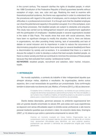 Temas Gerais em Psicologia 2 Capítulo 8 83
in the current century. The research clarifies the rights of disabled people, in which
the 1988 Constitution of the Federative Republic of Brazil guarantees benefits without
exception of origin, race, sex, color and age. Realizing the need to examine with
theoretical-practical evidence, the theme was approached in order to understand how
the procedures with regard to this public of employees, and to analyze the talents and
difficulties in a professional environment. It is through work that the disabled employee
can show the potential and capacity in the position occupied. It is in the workplace, even
during these processes, that disabled people are subject to obstacles and prejudice.
This study was carried out by bibliographical research and questionnaire application
with the participation of employees / disabled people in several organizations located
in the state of São Paulo. The results show that even with social advances, there
have been no significant changes to modify this situation, that is, there are failures
in organizations, not often providing timely training, lack of accessibility and lack of
debate on social inclusion and its importance in order to reduce the occurrence of
discriminatory prejudice to people who have some type (or several disabled) and there
is discrimination by society and co-workers. It is considered that there is a need to
discuss the subject in order to develop a culture that best accepts disabled people, so
there is a fairer society and that can contribute to minimize the sickness of these people
because they feel excluded from society / professional market.
KEYWORDS: disabled people, recruitment and selection, labor market, inclusion,
health.
1 | 	INTRODUÇÃO
No mundo capitalista, o contexto do trabalho é fator indispensável àqueles que
almejam alcançar metas, objetivos e resultados. As organizações, dentre outros
aspectos, têm a real necessidade de quantificar por produtividade. Esta confirmação
também é observada nos dizeres de Leal, Mattos, e Fontana (2013, p. 60) ao descrever:
O trabalho torna o indivíduo um ser produtivo, na medida em que contribui para a
criação de elementos necessários à sobrevivência humana. Por meio do trabalho, o
ser humano cria e modifica a matéria, em benefício próprio ou de outrem e constrói
pilares para o crescimento intelectual e econômico da sociedade.
Diante destas descrições, gerenciar pessoas no ambiente organizacional tem
sido um grande desafio encontrado no século XXI, pois estas com suas experiências
se deparam com sérias dificuldades sejam no âmbito social, profissional, e até mesmo
pessoal mediante questões que envolvem o labor. Ao encontro desta ideia, Gramigna
(2007, p.14) observa que sobre o panorama empresarial no século XXI:
Vivemos um momento inusitado em nossa história. Organizações que se
comportavam como se tivessem talentos de sobra veem-se diante de um cenário
novo: apresentam dificuldades para identificar, em seus próprios quadros,
profissionais que atendam à demanda de competências exigida pelo mundo
globalizado.
 