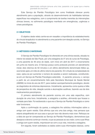 Temas Gerais em Psicologia 2 Capítulo 1 3
determinado confronto torna-se uma crise, passando a ter quase que a mesma
gravidade de uma Crise”.
Este Serviço de Plantão Psicológico tem como finalidade oferecer pronto
atendimento para a população, através do desenvolvimento de habilidades teóricas
específicas nos estagiários, com o cumprimento de tarefas inerentes às intervenções
clínicas breves, no sofrimento psicológico manifesto em emergências, urgências e
crises psicológicas.
2 | 	OBJETIVOS
O objetivo deste relato centra-se em ressaltar a importância do estabelecimento
do vínculo terapêutico no atendimento a uma paciente com ideação suicida, no Serviço
de Plantão Psicológico.
3 | 	MÉTODOS E MATERIAIS
O Serviço de Plantão Psicológico foi oferecido em uma clínica-escola, situada no
interior do estado de São Paulo, por uma estagiária do 5º ano do curso de Psicologia,
a uma paciente de 46 anos de idade, com início em abril de 2017 e encerramento
em junho do mesmo ano. O Serviço possui como protocolo previsto um atendimento
inicial, dois retornos de 50 minutos e um último atendimento denominado follow up,
ocorrendo após um mês do ultimo retorno do paciente. Em virtude da complexidade do
caso, optou-se por aumentar o número de sessões a serem realizadas, constituindo-
se em um Serviço de Plantão Psicológico estendido.	 A paciente procurou o serviço
a partir de um encaminhamento feito pela Secretaria Municipal de Saúde Mental
(AMSM) no início do ano de 2017, para realizar acompanhamento psicológico, devido
ao diagnóstico de sintomas depressivos. Inicialmente, apresentou como queixa a falta
de perspectiva de vida, ideação suicida e alucinações auditivas, fazendo uso de dois
medicamentos psicotrópicos.
O primeiro atendimento da paciente ocorreu em uma sala específica, com
duração de uma hora. Inicialmente, a estagiária a acolheu, afirmando que ficasse a
vontade para falar. Foi esclarecido o que era o Serviço de Plantão Psicológico e como
este funcionava.
Após a confirmação da queixa, a estagiária lhe solicitou informações sobre a
amiga com quem residia. Esta afirmou que era uma boa amiga, mas pensava que
estaria atrapalhando em sua casa e que por isso não deveria mais viver. Reforçou-se
a ideia de que ter comparecido ao Serviço de Plantão Psicológico, demonstrava que
desejava e deveria continuar vivendo, e que as pessoas ao seu redor, como suas filhas
e amiga com quem residia, importavam-se com a sua vida, incluindo a estagiária.
Em seguida, foram solicitados os dados sobre suas informações básicas, como
 