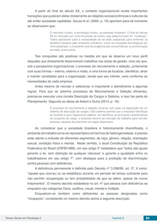 Temas Gerais em Psicologia 2 Capítulo 8 84
A partir do final do século XX, o contexto organizacional revela importantes
transições que puderam afetar diretamente as relações socioeconômicas e culturais da
até então sociedade capitalista. Souza et al. (2005, p. 19) apontam para tal momento
ao observarem que:
O mercado mudou, a tecnologia mudou, as pessoas mudaram. O final do século
XX foi marcado por uma enxurrada de textos cuja palavra-chave foi “mudança”.
Todos apontaram para a necessidade de se estar preparado para enfrentar os
desafios impostos pelo ambiente turbulento, como as inovações tecnológicas em
ritmo acelerado, o crescente nível de exigência dos consumidores, a concentração
acirrada, entre outros.
Tais conquistas são positivas na medida em que se observa um novo perfil
daqueles que diretamente desenvolvem trabalhos nas áreas de gestão, uma vez que,
sob a perspectiva organizacional, o processo de recrutamento e seleção, juntamente
com suas formas – interno, externo e misto, é uma forma de localizar, identificar, atrair
e manter candidatos para a organização, sendo que seu trâmite, varia conforme as
necessidades de cada empresa.
Antes mesmo de recrutar e selecionar, é importante o atendimento à algumas
regras. Para que se obtenha processos de Recrutamento e Seleção eficientes,
precisa-se executar uma correta Descrição de Cargos e Salários, e isso faz parte do
Planejamento. Segundo as ideias de Adami e Dutra (2014, p. 18):
O processo de recrutamento e seleção inicia-se com base na disposição de um
sistema de descrição de cargos. Este sistema permite que a empresa identifique
as funções e seus respectivos salários. Ao identificar as principais características
do ocupante do cargo, a empresa recorre ao mercado de trabalho para recrutar
pessoas capazes de preencher as vagas disponíveis.
Ao considerar que a sociedade brasileira é historicamente diversificada, o
ambiente de trabalho torna-se representativo em termos de heterogeneidade, é preciso
estar atento a inclusão de diferentes segmentos: de raça, gênero, religião, orientação
sexual, condição física e mental. Neste sentido, a atual Constituição da República
Federativa do Brasil (CRFB/1988), em seu artigo 5º estabelece que “todos são iguais
perante a lei, sem distinção de qualquer natureza” e garante a igualdade entre os
trabalhadores em seu artigo 7º, com destaque para a proibição de discriminação
contra pessoas com deficiência.
A deficiência permanente é definida pelo Decreto nº 3.298/99, art. 3º, II como:
"aquela que ocorreu ou se estabilizou durante um período de tempo suficiente para
não permitir recuperação ou tem probabilidade de que se altere, apesar de novos
tratamentos”. O mesmo decreto estabelece no art. 4º que pessoa com deficiência se
enquadra nas categorias física, auditiva, visual, mental e múltipla.
Enquadram-se também como deficientes as pessoas designadas como
“incapazes”, constatando no mesmo decreto acima a seguinte descrição:
 