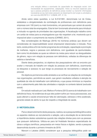 Temas Gerais em Psicologia 2 Capítulo 8 85
uma redução efetiva e acentuada da capacidade de integração social, com
necessidade de equipamentos, adaptações, meios ou recursos especiais para
que a pessoa portadora de deficiência possa receber ou transmitir informações
necessárias ao seu bem-estar pessoal e ao desempenho de função ou atividade a
ser exercida (DECRETO nº 3.298/99, ART. 3º, III).
Ainda sobre estas questões, a Lei 8.213/1991, denominada Lei de Cotas,
estabelece a obrigatoriedade da contratação de profissionais com deficiência para
empresas com 100 (cem) ou mais funcionários, em percentuais que variam de acordo
com o número total de empregados. Esta lei tem funcionado ativamente para introduzir
a inclusão na agenda de prioridades das organizações. A fiscalização trabalha como
um cartão de visitas para os empregadores que não respeitam a lei, mostrando que é
impossível adiar o cumprimento da mesma (CARMO, 2011).
Nas considerações de Madruga (2016) há inúmeras práticas que devem ser
consideradas de responsabilidade social empresarial relacionadas à inclusão. Para
tanto, existe prática a fim de manter programas de contratação, capacitação e promoção
de mulheres, negros e pessoas com deficiência, com igualdade de oportunidades;
bem como há atividades as quais se referem às metas para reduzir as desigualdades
de gênero, raça e em relação às pessoas com deficiência, voltadas às diferenças de
salários e benefícios.
Diante desta perspectiva, os objetivos dos pesquisadores vêm ao encontro por
avaliar o mercado de trabalho em relação às pessoas com deficiência, examinando
os bloqueios e acessos no que tange os processos de recrutamento e seleção de
pessoal.
Os objetivos pormenores estão atrelados a se verificar as relações de contratação
nas organizações, permitindo-se assim, que gerem resultados voltados à atenção da
qualidade de vida do trabalhador com deficiência, e que possa minimizar os impactos
com o adoecimento pela falta das atividades e rejeição no contexto laboral (exclusão
social).
Em estudo realizado por Leal, Mattos e Fontana (2013) acerca do trabalhador com
deficiência física, há evidências de que eles podem sofrer por riscos psicossociais, aos
quais alteram a saúde emocional por falta de valorização, estresse e ritmo acelerado,
gerando estado de alerta no que diz respeito a integridade da saúde.
2 | 	METODOLOGIA
Para o desenvolvimento desta pesquisa, realizou-se a pesquisa bibliográfica sobre
os aspectos relativos ao recrutamento e seleção, sob a elucidação de se demonstrar
a importância destes subsistemas quando das relações diretas para com as pessoas
que possuam deficiência. Utilizou-se para tal finalidade literatura especializada de
obras e artigos científicos, pesquisados em meios físicos e digitais, sendo a pesquisa
desenvolvida durante o primeiro trimestre de 2018.
Marconi e Lakatos (2005) consideram que a pesquisa bibliográfica pode ser
 