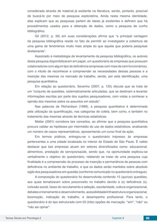 Temas Gerais em Psicologia 2 Capítulo 8 86
considerada através de material já existente na literatura, sendo, portanto, possível
de buscá-lo por meio de pesquisa exploratória. Ainda nesta mesma identidade,
elas explicam que as pesquisas partem de ideias já existentes e definem que há
procedimentos usados para a obtenção de dados, como a pesquisa de cunho
bibliográfico.
Gil (2012, p. 50) em suas considerações afirma que “a principal vantagem
da pesquisa bibliográfica reside no fato de permitir ao investigador a cobertura de
uma gama de fenômenos muito mais ampla do que aquela que poderia pesquisar
diretamente”.
Associado à metodologia de levantamento da pesquisa bibliográfica, os autores
desta pesquisa disponibilizaram em papel, um questionário às empresas que possuam
colaboradores com algum tipo de deficiência (empresas com mais de cem funcionários),
com o intuito de reconhecer e compreender as necessidades dessas pessoas e a
inserção das mesmas no mercado de trabalho, sendo, por esta identificação, uma
pesquisa quantitativa.
Em relação ao questionário, Severino (2007, p. 125) discute que se trata de
um “conjunto de questões, sistematicamente articuladas, que se destinam a levantar
informações escritas por parte dos sujeitos pesquisadores, com vistas a conhecer a
opinião dos mesmos sobre os assuntos em estudo”.
Nas palavras de Richardson (1999), a pesquisa quantitativa é determinada
pela utilização da quantificação, nas categorias de coleta, bem como, e também no
tratamento das mesmas através de técnicas estatísticas.
Mattar (2001) corrobora tais conceitos, ao afirmar que a pesquisa quantitativa
procura validar as hipóteses por intermédio do uso de dados estatísticos, analisando
um número de casos representativos, apresentando um curso final da ação.
Em termos práticos, entregou-se o questionário impresso às empresas
pertencentes a uma cidade localizada no interior do Estado de São Paulo. É valido
destacar que tais empresas atuam em setores diversificados como: educacional,
alimentício, prestação de serviços/saúde, sendo que, na oportunidade explicou-se
verbalmente o objetivo do questionário, relatando se tratar de uma pesquisa cuja
finalidade é a compreensão do processo de inserção e permanência de pessoas com
deficiência no ambiente de trabalho, e que os dados serão mantidos sobre absoluto
sigilo dos pesquisadores em questão (conforme comunicado no questionário entregue).
A composição do questionário foi desenvolvida contendo 15 (quinze) questões,
aos quais tematizaram sobre preconceito no trabalho devido à (s) deficiência (s),
inclusão social, fases do recrutamento e seleção, escolaridade, cultura organizacional,
debates e treinamento e desenvolvimento, acessibilidade/infraestrutura organizacional,
locomoção, indicação do trabalho, e desempenho profissional. Para tanto, o
questionário é do tipo estruturado com 03 (três) opções de marcação: "sim", "não" ou
"não sei opinar".
 