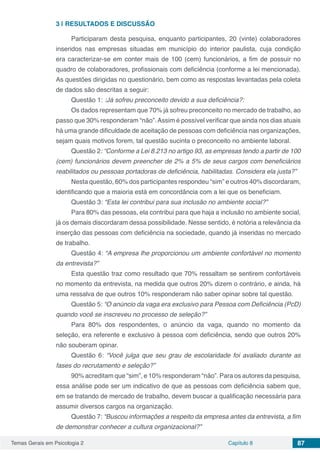 Temas Gerais em Psicologia 2 Capítulo 8 87
3 | 	RESULTADOS E DISCUSSÃO
Participaram desta pesquisa, enquanto participantes, 20 (vinte) colaboradores
inseridos nas empresas situadas em município do interior paulista, cuja condição
era caracterizar-se em conter mais de 100 (cem) funcionários, a fim de possuir no
quadro de colaboradores, profissionais com deficiência (conforme a lei mencionada).
As questões dirigidas no questionário, bem como as respostas levantadas pela coleta
de dados são descritas a seguir:
Questão 1: :Já sofreu preconceito devido a sua deficiência?:
Os dados representam que 70% já sofreu preconceito no mercado de trabalho, ao
passo que 30% responderam “não”.Assim é possível verificar que ainda nos dias atuais
há uma grande dificuldade de aceitação de pessoas com deficiência nas organizações,
sejam quais motivos forem, tal questão sucinta o preconceito no ambiente laboral.
Questão 2: “Conforme a Lei 8.213 no artigo 93, as empresas tendo a partir de 100
(cem) funcionários devem preencher de 2% a 5% de seus cargos com beneficiários
reabilitados ou pessoas portadoras de deficiência, habilitadas. Considera ela justa?”
Nesta questão, 60% dos participantes respondeu “sim” e outros 40% discordaram,
identificando que a maioria está em concordância com a lei que os beneficiam.
Questão 3: “Esta lei contribui para sua inclusão no ambiente social?”
Para 80% das pessoas, ela contribui para que haja a inclusão no ambiente social,
já os demais discordaram dessa possibilidade. Nesse sentido, é notória a relevância da
inserção das pessoas com deficiência na sociedade, quando já inseridas no mercado
de trabalho.
Questão 4: “A empresa lhe proporcionou um ambiente confortável no momento
da entrevista?”
Esta questão traz como resultado que 70% ressaltam se sentirem confortáveis
no momento da entrevista, na medida que outros 20% dizem o contrário, e ainda, há
uma ressalva de que outros 10% responderam não saber opinar sobre tal questão.
Questão 5: “O anúncio da vaga era exclusivo para Pessoa com Deficiência (PcD)
quando você se inscreveu no processo de seleção?”
Para 80% dos respondentes, o anúncio da vaga, quando no momento da
seleção, era referente e exclusivo à pessoa com deficiência, sendo que outros 20%
não souberam opinar.
Questão 6: “Você julga que seu grau de escolaridade foi avaliado durante as
fases do recrutamento e seleção?”
90% acreditam que “sim”, e 10% responderam “não”. Para os autores da pesquisa,
essa análise pode ser um indicativo de que as pessoas com deficiência sabem que,
em se tratando de mercado de trabalho, devem buscar a qualificação necessária para
assumir diversos cargos na organização.
Questão 7: “Buscou informações a respeito da empresa antes da entrevista, a fim
de demonstrar conhecer a cultura organizacional?”
 
