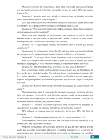 Temas Gerais em Psicologia 2 Capítulo 8 88
Metade do número de entrevistados, disse estar informado acerca da empresa
em momentos anteriores à entrevista, na medida em que os outros 50% não buscou
informações.
Questão 8: “Acredita que sua deficiência desenvolveu habilidades especiais
como forma de compensar suas limitações?”
90% dos entrevistados desenvolveram habilidades especiais, desta forma elas
neutralizam, ou se propuseram minimizar as limitações das pessoas.
Questão 9: “Houve na empresa debates sobre a inclusão social de pessoas com
deficiências entre os funcionários?”
Observa-se que, segundo os participantes, nas empresas a maioria não faz
debates sobre a inclusão social de pessoas com deficiência entre os funcionários,
onde apenas 20% confirmaram a ocorrência de debates.
Questão 10: “A organização realizou treinamento para a função que exerce
atualmente?”
Há ausência de treinamentos para a função exercida para esta parcela seletiva
de pessoas, sendo tal porcentagem correspondente a 60% dos participantes.
Questão 11: "Os espaços físicos (salas, banheiros, entre outros) são acessíveis?"
Para 50% das pessoas são acessíveis, já para 40% ainda é preciso que sejam
realizadas adaptações, e 10% dos questionados, não opinaram sobre a questão.
Questão 12: "Há dificuldade de se locomover até seu local de trabalho?"
Com unanimidade todos os 20 participantes apontaram que há dificuldades de
locomoção até o local de trabalho. Por se tratar de um questionário estruturado, não
foi possível identificar com detalhes a que se refere tal dificuldade sobre a locomoção,
seja em transporte público, acessibilidade quanto às estruturas de rampas, e calçadas
nas ruas.
Questão 13: "Existem barreiras que dificultam a realização de suas atividades no
cargo?"
Não há barreiras para a realização de atividades no cargo, conforme afirmam
50% das pessoas, porém ainda para 50% elas existem, desta forma é preciso que
as empresas se planejem para reduzi-las, e assim fornecer melhores condições de
qualidade de vida aos colaboradores no trabalho.
Questão 14: "Indicaria um amigo ou parente para se inscrever no processo de
recrutamento e seleção da empresa pelo fato de ser adequada e justa?"
60% indicaria a empresa para um conhecido, sendo que 40% não faria tal
indicação.
Questão 15: “Seu desempenho profissional o faz sentir-se realizado (a)”
O desempenho profissional para 80% faz com que se sintam realizados e os
demais 20% não se sentem satisfeitos.
Mediante os resultados apresentados, considera-se que, de modo pontual grande
parte das questões levantadas obtiveram resultados expressivos e favoráveis às
necessidades das pessoas com deficiência, como pode ser observado nas questões
 