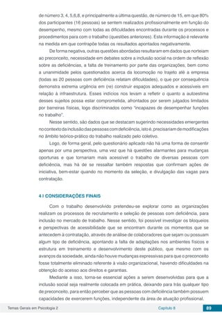 Temas Gerais em Psicologia 2 Capítulo 8 89
de número 3, 4, 5,6,8, e principalmente a última questão, de número de 15, em que 80%
dos participantes (16 pessoas) se sentem realizados profissionalmente em função do
desempenho, mesmo com todas as dificuldades encontradas durante os processos e
procedimentos para com o trabalho (questões anteriores). Esta informação é relevante
na medida em que contrapõe todas os resultados apontados negativamente.
De forma negativa, outras questões abordadas resultaram em dados que norteiam
ao preconceito, necessidade em debates sobre a inclusão social na ordem de reflexão
sobre as deficiências, a falta de treinamento por parte das organizações, bem como
a unanimidade pelos questionados acerca da locomoção no trajeto até a empresa
(todas as 20 pessoas com deficiência relatam dificuldades), o que por consequência
demonstra extrema urgência em (re) construir espaços adequados e acessíveis em
relação à infraestrutura. Esses indícios nos levam a refletir o quanto a autoestima
desses sujeitos possa estar comprometida, afrontados por serem julgados limitados
por barreiras físicas, logo discriminados como “incapazes de desempenhar funções
no trabalho”.
Nesse sentido, são dados que se destacam sugerindo necessidades emergentes
nocontextodainclusãodaspessoascomdeficiência,istoé,precisariamdemodificações
no âmbito teórico-prático do trabalho realizado pelo coletivo.
Logo, de forma geral, pelo questionário aplicado não há uma forma de consentir
apenas por uma perspectiva, uma vez que há questões alarmantes para mudanças
oportunas e que tornariam mais acessível o trabalho de diversas pessoas com
deficiência, mas há de se ressaltar também respostas que confirmam ações de
iniciativa, bem-estar quando no momento da seleção, e divulgação das vagas para
contratação.
4 | 	CONSIDERAÇÕES FINAIS
Com o trabalho desenvolvido pretendeu-se explorar como as organizações
realizam os processos de recrutamento e seleção de pessoas com deficiência, para
inclusão no mercado de trabalho. Nesse sentido, foi possível investigar os bloqueios
e perspectivas de acessibilidade que se encontram durante os momentos que se
antecedem à contratação, através de análise de colaboradores que sejam ou possuam
algum tipo de deficiência, apontando a falta de adaptações nos ambientes físicos e
estrutura em treinamento e desenvolvimento deste público, que mesmo com os
avanços da sociedade, ainda não houve mudanças expressivas para que o preconceito
fosse totalmente eliminado referente à visão organizacional, havendo dificuldades na
obtenção do acesso aos direitos e garantias.
Mediante a isso, torna-se essencial ações a serem desenvolvidas para que a
inclusão social seja realmente colocada em prática, deixando para trás qualquer tipo
de preconceito, para então perceber que as pessoas com deficiência também possuem
capacidades de exercerem funções, independente da área de atuação profissional.
 