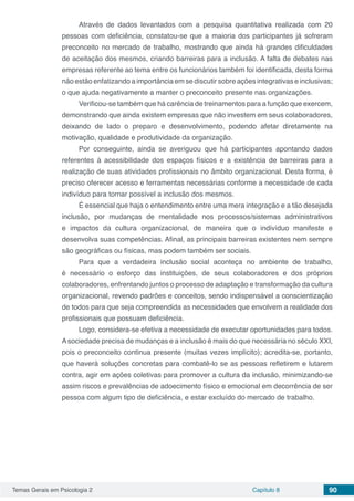Temas Gerais em Psicologia 2 Capítulo 8 90
Através de dados levantados com a pesquisa quantitativa realizada com 20
pessoas com deficiência, constatou-se que a maioria dos participantes já sofreram
preconceito no mercado de trabalho, mostrando que ainda há grandes dificuldades
de aceitação dos mesmos, criando barreiras para a inclusão. A falta de debates nas
empresas referente ao tema entre os funcionários também foi identificada, desta forma
não estão enfatizando a importância em se discutir sobre ações integrativas e inclusivas;
o que ajuda negativamente a manter o preconceito presente nas organizações.
Verificou-se também que há carência de treinamentos para a função que exercem,
demonstrando que ainda existem empresas que não investem em seus colaboradores,
deixando de lado o preparo e desenvolvimento, podendo afetar diretamente na
motivação, qualidade e produtividade da organização.
Por conseguinte, ainda se averiguou que há participantes apontando dados
referentes à acessibilidade dos espaços físicos e a existência de barreiras para a
realização de suas atividades profissionais no âmbito organizacional. Desta forma, é
preciso oferecer acesso e ferramentas necessárias conforme a necessidade de cada
indivíduo para tornar possível a inclusão dos mesmos.
É essencial que haja o entendimento entre uma mera integração e a tão desejada
inclusão, por mudanças de mentalidade nos processos/sistemas administrativos
e impactos da cultura organizacional, de maneira que o indivíduo manifeste e
desenvolva suas competências. Afinal, as principais barreiras existentes nem sempre
são geográficas ou físicas, mas podem também ser sociais.
Para que a verdadeira inclusão social aconteça no ambiente de trabalho,
é necessário o esforço das instituições, de seus colaboradores e dos próprios
colaboradores, enfrentando juntos o processo de adaptação e transformação da cultura
organizacional, revendo padrões e conceitos, sendo indispensável a conscientização
de todos para que seja compreendida as necessidades que envolvem a realidade dos
profissionais que possuam deficiência.
Logo, considera-se efetiva a necessidade de executar oportunidades para todos.
Asociedade precisa de mudanças e a inclusão é mais do que necessária no século XXI,
pois o preconceito continua presente (muitas vezes implícito); acredita-se, portanto,
que haverá soluções concretas para combatê-lo se as pessoas refletirem e lutarem
contra, agir em ações coletivas para promover a cultura da inclusão, minimizando-se
assim riscos e prevalências de adoecimento físico e emocional em decorrência de ser
pessoa com algum tipo de deficiência, e estar excluído do mercado de trabalho.
 