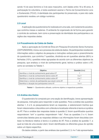 Temas Gerais em Psicologia 3 Capítulo 1 4
sendo 15 do sexo feminino e 3 do sexo masculino, com idades entre 18 a 40 anos. A
participação foi voluntária, e todos aceitaram assinar o Termo de Consentimento Livre
e Esclarecido (TCLE). A identidade dos participantes foi preservada, e para isto cada
questionário recebeu um código numérico.
2.3	Local
Aaplicação dos questionários foi realizada em uma sala, com isolamento acústico,
que continha mesas e cadeiras. O ambiente foi organizado de tal forma para garantir
o controle de variáveis, bem como a preservação da identidade dos participantes e os
sigilos das respostas dadas.
2.4	Procedimento da Coleta de Dados
Após a aprovação do Comitê de Ética em Pesquisa Envolvendo Seres Humanos
(CEP/UNIGRAN), iniciou-se o processo de coleta de dados. Os participantes receberam
informações sobre o objetivo da pesquisa e instruções verbais para o preenchimento
do questionário, que continha 7 questões, dividindo-se em questões abertas (85%) e
fechadas (15%), questões estas agrupadas de acordo com os diferentes objetivos da
pesquisa, que analisou o nível de conhecimento geral, teórico e prático sobre o AT,
como se constata na Tabela 1.
Objetivo Questão (ões)
Identificar o nível de conhecimento geral sobre AT 1
Identificar o nível de conhecimento teórico sobre AT 5 e 7
Identificar o nível de conhecimento prático sobre AT 6 e 7
Determinar o número de participantes que atuam como AT 2
Identificar a atuação dos participantes como AT 3 e 4
Tabela 1 – Questionário utilizado, conforme objetivo e respectivas questões.
2.5	Análise dos Dados
O questionário foi composto por uma seção de identificação, breve apresentação
da pesquisa, instruções para responder e sete questões. Para a análise das questões
abertas 1, 5 e 6, os pesquisadores leram as respostas, e selecionaram trechos que
foram relacionados e discutidos com a literatura localizada referente à teoria e à prática
do AT. Para a análise das respostas dadas à questão 2, foram quantificados quantos
responderam “sim” e quantos responderam “não”. Para as questões 3 e 4, foram
construídas tabelas para as respostas obtidas e as informações foram discutidas com
base na literatura relativa à teoria e à prática do AT. Para a análise da questão 7, a
qual se trata de uma escala Likert, foram identificados os diferentes graus de opinião
sobre um tópico específico.
Os dados obtidos, a partir das análises das questões 2, 3, 4 e 7 são apresentados
 