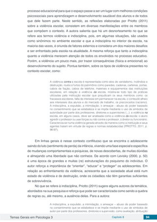 Temas Gerais em Psicologia 3 Capítulo 8 94
processo educacional para que o espaço passe a ser um lugar com melhores condições
psicossociais para aprendizagem e desenvolvimento saudável dos alunos e de todos
que dele fazem parte. Neste sentido, as reflexões elaboradas por Priotto (2011)
sobre a violência escolar, consistem em diversas manifestações entre os membros
que compõem o contexto. A autora salienta que há um desnorteamento no que se
refere aos termos violência e indisciplina, pois, em algumas situações, são usados
como sinônimos no ambiente escolar e que a indisciplina no interior da escola, na
maioria das vezes, é oriunda de fatores externos e considera um dos maiores desafios
e ser enfrentado pela escola na atualidade. A mesma reforça que tanto a indisciplina
quanto a violência merecem atenção de todos os envolvidos no processo educativo.
Porém, a violência um pouco mais, por trazer consequências (física e emocional) ao
desenvolvimento do sujeito. Pontua também, sobre os tipos de violência presentes no
contexto escolar, como:
A violência contra a escola é representada como atos de vandalismo, incêndios e
destruição, roubo e furtos do patrimônio como paredes, cadeiras, carteiras, portas,
cabos de fiação, cabos de telefone, materiais e equipamentos das instituições
escolares; em relação à violência da escola, mostra-se todo tipo de práticas
utilizadas pela instituição escolar que prejudicam os seus membros como: os
fracassos escolares, falta de interesse em permanecer na escola, o conteúdo alheio
aos interesses dos alunos e do mercado de trabalho, os preconceitos (racismo).
A indisciplina, a expulsão, a intimidação, o ameaçar - abuso do poder baseado
no consentimento que se estabelece e se impõe mediante o uso de símbolos de
autoridade por parte dos professores, diretores e supervisores (...); a violência na
escola, em alguns casos, deve ser analisada como a violência da escola: o aluno
agredir o professor ou usar forças ou não contra o professor, o diretor ou funcionário.
Caracteriza-se numa violência gerada através da maneira como a instituição e seus
agentes tratam em virtude de regras e normas estabelecidas (PRIOTTO, 2011, p.
96-97).
Em linhas gerais é nesse contexto conflituoso que se encontra o adolescente
saindo do luto (sentimento de perda) da infância, vivendo uma fase especial e específica
de mudanças comportamentais e psíquicas, de novas descobertas, de muitas dúvidas
e almejando uma liberdade que não conhece. De acordo com Levisky (2000, p. 50)
é uma época de grandes e muitas (re) estruturações do psiquismo do indivíduo. O
autor reforça a importância de “orientar”, “educar” e “proteger” os adolescentes. Em
relação ao enfrentamento da violência, acrescenta que a sociedade atual está num
estado de violência e de destruição, onde os cidadãos não têm garantias suficientes
de sobrevivência.
No que se refere à indisciplina, Priotto (2011) sugere alguns autores da temática,
abordados na sua pesquisa e reforça que pode ser caracterizada como sendo a quebra
de regras ou, até mesmo, a ausência delas. Para a autora:
A indisciplina, a expulsão, a intimidação, o ameaçar – abuso de poder baseado
no consentimento que se estabelece e se impõe mediante o uso de símbolos de
autor por parte dos professores, diretores e supervisão, como avaliação, atribuição
 