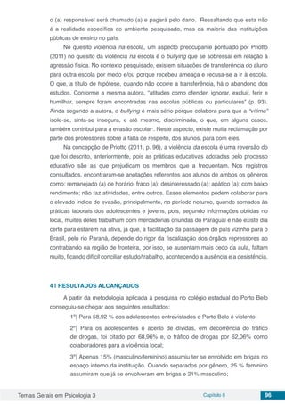 Temas Gerais em Psicologia 3 Capítulo 8 96
o (a) responsável será chamado (a) e pagará pelo dano. Ressaltando que esta não
é a realidade específica do ambiente pesquisado, mas da maioria das instituições
públicas de ensino no país.
No quesito violência na escola, um aspecto preocupante pontuado por Priotto
(2011) no quesito da violência na escola é o bullying que se sobressai em relação à
agressão física. No contexto pesquisado, existem situações de transferência do aluno
para outra escola por medo e/ou porque recebeu ameaça e recusa-se a ir à escola.
O que, a título de hipótese, quando não ocorre a transferência, há o abandono dos
estudos. Conforme a mesma autora, “atitudes como ofender, ignorar, excluir, ferir e
humilhar, sempre foram encontradas nas escolas públicas ou particulares” (p. 93).
Ainda segundo a autora, o bullying é mais sério porque colabora para que a “vítima”
isole-se, sinta-se insegura, e até mesmo, discriminada, o que, em alguns casos,
também contribui para a evasão escolar·. Neste aspecto, existe muita reclamação por
parte dos professores sobre a falta de respeito, dos alunos, para com eles.
Na concepção de Priotto (2011, p. 96), a violência da escola é uma reversão do
que foi descrito, anteriormente, pois as práticas educativas adotadas pelo processo
educativo são as que prejudicam os membros que a frequentam. Nos registros
consultados, encontraram-se anotações referentes aos alunos de ambos os gêneros
como: remanejado (a) de horário; fraco (a); desinteressado (a); apático (a); com baixo
rendimento; não faz atividades, entre outros. Esses elementos podem colaborar para
o elevado índice de evasão, principalmente, no período noturno, quando somados às
práticas laborais dos adolescentes e jovens, pois, segundo informações obtidas no
local, muitos deles trabalham com mercadorias oriundas do Paraguai e não existe dia
certo para estarem na ativa, já que, a facilitação da passagem do país vizinho para o
Brasil, pelo rio Paraná, depende do rigor da fiscalização dos órgãos repressores ao
contrabando na região de fronteira, por isso, se ausentam mais cedo da aula, faltam
muito, ficando difícil conciliar estudo/trabalho, acontecendo a ausência e a desistência.
4 | 	RESULTADOS ALCANÇADOS
A partir da metodologia aplicada à pesquisa no colégio estadual do Porto Belo
conseguiu-se chegar aos seguintes resultados:
1º) Para 58,92 % dos adolescentes entrevistados o Porto Belo é violento;
2º) Para os adolescentes o acerto de dívidas, em decorrência do tráfico
de drogas, foi citado por 68,96% e, o tráfico de drogas por 62,06% como
colaboradores para a violência local;
3º) Apenas 15% (masculino/feminino) assumiu ter se envolvido em brigas no
espaço interno da instituição. Quando separados por gênero, 25 % feminino
assumiram que já se envolveram em brigas e 21% masculino;
 
