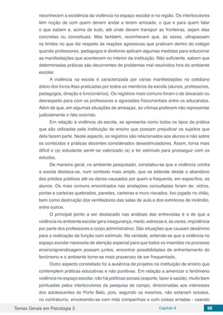 Temas Gerais em Psicologia 3 Capítulo 8 98
reconhecem a existência da violência no espaço escolar e na região. Os interlocutores
têm noção de com quem devem andar e terem amizade, o que e para quem falar
o que sabem e, acima de tudo, até onde devem transpor as fronteiras, sejam elas
concretas ou conceituais. Mas também, reconhecem que, às vezes, ultrapassam
os limites no que diz respeito às reações agressivas que praticam dentro do colégio
quando professores, pedagogos e diretores aplicam algumas medidas para solucionar
as manifestações que acontecem no interior da instituição. Não suficiente, sabem que
determinadas práticas são decorrentes de problemas mal resolvidos fora do ambiente
escolar.
A violência na escola é caracterizada por várias manifestações no cotidiano
diário dos livros Atas praticadas por todos os membros da escola (alunos, professores,
pedagogos, direção e funcionários). Os registros mais comuns foram o de desacato ou
desrespeito para com os professores e agressões físico/verbais entre os educandos.
Além de que, em algumas situações de ameaças, as vítimas preferem não representar
judicialmente o fato ocorrido.
Em relação à violência da escola, se apresenta como todos os tipos da prática
que são utilizadas pela instituição de ensino que possam prejudicar os sujeitos que
dela fazem parte. Neste aspecto, os registros são relacionados aos alunos e não sobre
os conteúdos e práticas docentes considerados desestimuladores. Assim, torna mais
difícil o (a) estudante sentir-se valorizado (a) e ter estímulo para prosseguir com os
estudos.
De maneira geral, no ambiente pesquisado, constatou-se que a violência contra
a escola destaca-se, num contexto mais amplo, que se estende desde o abandono
dos prédios públicos até os danos causados por quem a frequenta, em específico, os
alunos. Os mais comuns encontrados nas anotações consultadas foram de: vidros,
portas e carteiras quebrados, paredes, carteiras e muro riscados, lixo jogado no chão,
bem como destruição dos ventiladores das salas de aula e dos extintores de incêndio,
entre outros.
O principal ponto a ser destacado nas análises das entrevistas é o de que a
violência no ambiente escolar gera insegurança, medo, estresse e, às vezes, impotência
por parte dos professores e corpo administrativo. São situações que causam desânimo
para a realização da função com estímulo. Na verdade, entende-se que a violência no
espaço escolar necessita de atenção especial para que todos os inseridos no processo
ensino/aprendizagem possam juntos, encontrar possibilidades de enfrentamento do
fenômeno e o ambiente torne-se mais prazeroso de ser frequentado.
Outro aspecto constatado foi a ausência de projetos na instituição de ensino que
contemplem práticas educativas e não punitivas. Em relação a amenizar o fenômeno
violência no espaço escolar, não há políticas sociais (esporte, lazer e saúde), muito bem
pontuadas pelos interlocutores da pesquisa de campo, direcionadas aos interesses
dos adolescentes do Porto Belo, pois, segundo os mesmos, não estariam ociosos,
no contraturno, envolvendo-se com más companhias e com coisas erradas - usando
 