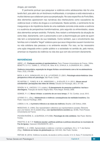 Temas Gerais em Psicologia 3 Capítulo 8 99
drogas, por exemplo.
É pertinente pontuar que pesquisar a violência entre adolescentes não foi uma
tarefa fácil, pois além de um fenômeno multifacetado, é complexo e está relacionado a
muitos fatores que colaboram para sua perpetuação. No caso específico do Porto Belo,
dois elementos apareceram nas narrativas dos interlocutores como causadores da
violência local: o tráfico de drogas e o contrabando. Neste sentido, o sentimento foi de
insegurança e de impotência diante de uma realidade concreta onde existe a carência
e a ausência de perspectivas transformadoras, pois segundo os entrevistados, esses
dois elementos sempre existirão. Portanto, lhes restam o enfretamento da situação de
como lidar, diariamente, com o preconceito e com a discriminação por parte de quem
não tem a compreensão da sua totalidade. Como também, que o envolvimento das
famílias com o trabalho “ilegal” colabora para que seus integrantes causem transtornos
na vida cotidiana das pessoas e no ambiente escolar. Por isso, se faz necessário
uma ação integrada entre o poder público e a sociedade no sentido de, pelo menos,
amenizar os impactos da violência na vida dos que com ela convivem diariamente.
REFERÊNCIAS
ABRIC, J-C. Pratiques sociales et représentations. Paris: Presses Universitaires de France, 1994a.
BENETTI, S. P. C., GAMA, C., VITOLO, M., Silva, M. B., D’AVILA, A., & ZAVASCHI, M. L. (2006).
Violência comunitária, exposição às drogas ilícitas e envolvimento com a lei na adolescência.
Psico, 37(3), 279-286.
BOCK, A. M. B., GONÇALVES, M. G. M., & FURTADO, O. (2001). Psicologia sócio-histórica: Uma
perspectiva crítica em psicologia. São Paulo: Cortez.
DE ANTONI, C., YUNES, M. A. M., HABIGZANG, L., & KOLLER, S. H. (2011). Abuso sexual
extrafamiliar: percepções das mães de vítimas. Estudos de Psicologia, 28(1), 97-106.
DENZIN, N. K.; LINCOLN, Y. S. (colabs.). O planejamento da pesquisa qualitativa: teorias e
abordagens. Tradução de Sandra Regina Netz. Porto Alegre: Artmed, 2006.
GOMIDE, P. I. C. Menor infrator: a caminho de um novo tempo. 2ª. Ed. Curitiba: Juruá, 2012.
LEVISKY, D. L. (Org.). Adolescência e violência: consequências da realidade brasileira. São
Paulo: Casa do Psicólogo, 2000.
LISBOA, A. M. J. A primeira infância e as raízes da violência. Brasília: LGE Editora, 2006.
MOSCOVICI, S. (1994). Des represéntation collectives aux représentations sociales: Éléments
pour une histoire. Em D.Jodelet (Org.), Les représentations sociales (pp. 62-86). Paris:Presses
Universitaries de France.
PICHON-RIVIÈRE, E., & QUIROGA, A P.(1998). Psicologia da vida cotidiana. São Paulo: Martins
Fontes.
PRIOTTO, E. M. T. P. Violência escolar: políticas públicas e práticas educativas no município de
Foz do Iguaçu. Cascavel: EDUNIOESTE, 2011.
OSÓRIO, L. C. (1999). Agressividade e violência: o normal e o patológico. Em J. V. T. dos Santos
(Org.), Violência em tempo de globalização (pp. 522-542). São Paulo: Hucitec.
RISTUM, M. (2010). Violência na escola, da escola e contra a escola. In S. G. Assis, P. Constantino &
 