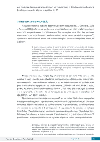 Temas Gerais em Psicologia 3 Capítulo 1 5
em gráficos e tabelas, para que possam ser relacionados e discutidos com a literatura
localizada referente à teoria e à prática do AT.
3 | 	RESULTADOS E DISCUSSÃO
Ao apresentarem o trabalho desenvolvido com o recurso do AT, Generoso, Maia
e Fonseca (2002) referem-se a este como uma modalidade de intervenção inserida em
uma rede terapêutica com o objetivo de ampliar a atenção, para além das fronteiras
da crise e do acompanhamento medicamentoso subsequente. Ao definir o que é AT,
apesar das controvérsias sobre sua conceitualização, obteve-se respostas, como as
a seguir:
“É quem vai acompanhar o paciente para aumentar a frequência da terapia,
facilitando a inserção dos métodos e atividades em ambientes mais frequentes do
cotidiano. É a pessoa que vai prolongar a terapia e acompanhar o paciente para
que isso aconteça da melhor forma” (P3).
“Acompanhante terapêutico é uma pessoa que se propõe a acompanhar uma criança/
adulto com características atípicas como objetivo de minimizar comportamentos,
estes comportamentos” (P8).
“É quem vai acompanhar o paciente para aumentar a frequência da terapia,
facilitando a inserção dos métodos e atividades em ambientes mais frequentes do
cotidiano. É a pessoa que vai prolongar a terapia e acompanhar o paciente para
que isso aconteça da melhor forma” (P12).
Nessa circunstância, a função do profissional ou do estudante “não compreende
analisar o caso e decidir quais atividades e procedimentos utilizar na sua intervenção.
Suasaçõessão,necessariamente,subordinadasàsdecisõesanteriormenteelaboradas
pelo profissional ou equipe com o/a qual trabalha” (ZAMIGNANI; WIELENSKA, 1999,
p.160). Quando o profissional é definido como AT, “fica claro que sua função é auxiliar
ou complementar o trabalho de um terapeuta ou de uma equipe multiprofissional”
(GUERRELHAS, 2007, p.33-34).
Quanto ao que é necessário para ser umAT, as respostas obtidas foram agrupadas
nas seguintes categorias: (a) treinamento de observação (2 participantes); b) conhecer
conceitos básicos de análise do comportamento (5 participantes); c) conhecimento
de técnicas de entrevista ( 2 participante); d) capacidade de estabelecer relação
terapêutica (2 participantes); e) ter clareza na aplicação das técnicas (5 participantes);
f) ter noções básicas de psicopatologia (2 participantes) e g) psicofarmacoterapia (0
participante). A seguir apresentam-se algumas respostas dadas pelos participantes:
“Empatia, a princípio. É necessário compreender o problema pelo qual a pessoa em
questão passa e, com cuidado e atenção a estes problemas identificados, fornecer
suporte para esta pessoa, exige um tratamento específico, assim evita de atrapalhar
o processo terapêutico” (P1).
“Primeiramente ter um psicólogo ou alguém apto, com conhecimento e graduação,
 