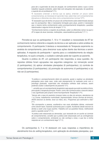Temas Gerais em Psicologia 3 Capítulo 1 6
para dar a supervisão da área de atuação, ter conhecimento sobre o que e como
trabalhar naquele ambiente, saber lidar com situações não esperada, ter paciência
e suporte de um profissional” (P3).
“É necessário entender a técnica que se aplica, entender um pouco sobre
comportamentos, se interessar em aprender mais, saber lidar com comportamentos
disruptivos e diferentes dos ditos como comportamentos normais” (P7).
“É necessário que ele tenha um pouco de conhecimento sobre determinada doença
que irá acompanhar. Não é necessária formação para atuar, porém é necessário
que o mesmo tenha conhecimento sobre acompanhamento terapêutico, questões
relacionadas à alguma forma de terapia” (P10).
“Conhecimento teórico a respeito da profissão, saber os diferentes ramos na qual o
AT é capaz de atuar (escolas, instituições, casa/residência particular)” (P11).
Percebe-se que os participantes 7, 10 e 11 ressaltam a necessidade do AT ter
conhecimento teórico referente a respeito da técnica a ser aplicada e sobre análise do
comportamento. O participante 3 destaca a necessidade do Terapeuta experiente ou
analista do comportamento, para direcionar suas ações diante das técnicas a serem
aplicadas. A resposta do participante 1 aponta para a o estabelecimento da relação
terapêutica, no qual a empatia, o cuidado e atenção pode dar suporte ao paciente.
Quanto à prática do AT, um participante não respondeu a essa questão. As
repostas obtidas foram agrupadas nas seguintes categorias: (a) reinserção social
(2 participantes); (b) aplicar atividades planejadas (6 participantes); (c) controle de
comportamentos (3 participantes); (d) promoção de autonomia (4 participantes) e (e)
não sei (2 participantes).
“A prática é, acompanhamento diário do paciente, ajudar e explicar as atividades
planejadas para cada caso, onde este planejamento foi realizado junto com o
psicólogo graduado, supervisão dos resultados colhidos toda semana, assim
podendo avaliar o desempenho do paciente” (P3).
“...acredito que um acompanhante terapêutico seja aquele que está na prática clínica,
para ajudar o terapeuta principal. Porém, como não conhecia sobre o assunto deduzi
o seu significado pelo próprio nome Acompanhante Terapêutico” (P6).
“Vamos até a casa do paciente (criança) todos os dias da semana, atendemos de
1 a 2 horas, trabalhamos motricidade, expressividade, brincar (formas de brincar),
AVDS (escovar os dentes, lavar as mãos, etc.). Programas que estimulem a fala”
(P7).
“Ele acompanha a pessoa, auxiliando-a nas suas atividades diárias, ensinando
como devem fazer, trazendo autonomia para o sujeito. Auxiliando desde escovar os
dentes a vestir uma roupa sozinho. Trabalha com as questões físicas, melhorando
assim a questão social” (P10).
“A prática está relacionada as demandas, que necessite de um auxílio ao controle
de comportamentos, acredito que a prática está relacionada com as contingências
sobre o comportamento, entretanto eu não conheço a área, o que faz a minha
resposta ser um conhecimento leigo” (P13).
Os participantes 3, 7 e 10 destacam em suas respostas a importância do
atendimento fora do setting terapêutico, com aplicação de atividades planejadas, que
 