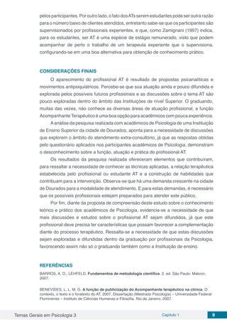 Temas Gerais em Psicologia 3 Capítulo 1 9
pelos participantes. Por outro lado, o fato dosATs serem estudantes pode ser outra razão
para o número baixo de clientes atendidos, entretanto sabe-se que os participantes são
supervisionados por profissionais experientes, e que, como Zamignani (1997) indica,
para os estudantes, ser AT é uma espécie de estágio remunerado, visto que podem
acompanhar de perto o trabalho de um terapeuta experiente que o supervisiona,
configurando-se em uma boa alternativa para obtenção de conhecimento prático.
CONSIDERAÇÕES FINAIS
O aparecimento do profissional AT é resultado de propostas psicanalíticas e
movimentos antipsiquiátricos. Percebe-se que sua atuação ainda e pouco difundida e
explorada pelos possíveis futuros profissionais e as discussões sobre o tema AT são
pouco exploradas dentro do âmbito das Instituições de nível Superior. O graduando,
muitas das vezes, não conhece as diversas áreas de atuação profissional, a função
Acompanhante Terapêutico é uma boa opção para acadêmicos com pouca experiência.
Aanálise da pesquisa realizada com acadêmicos de Psicologia de uma Instituição
de Ensino Superior da cidade de Dourados, aponta para a necessidade de discussões
que explorem o âmbito do atendimento extra-consultório, já que as respostas obtidas
pelo questionário aplicados nos participantes acadêmicos de Psicologia, demonstram
o desconhecimento sobre a função, atuação e prática do profissional AT.
Os resultados da pesquisa realizada ofereceram elementos que contribuíram,
para ressaltar a necessidade de conhecer as técnicas aplicadas, a relação terapêutica
estabelecida pelo profissional ou estudante AT e a construção de habilidades que
contribuam para a intervenção. Observa-se que há uma demanda crescente na cidade
de Dourados para a modalidade de atendimento. E para estas demandas, é necessário
que os possíveis profissionais estejam preparados para atender este público.
Por fim, diante da proposta de compreensão deste estudo sobre o conhecimento
teórico e prático dos acadêmicos de Psicologia, evidencia-se a necessidade de que
mais discussões e estudos sobre o profissional AT sejam difundidos, já que este
profissional deve precisa ter características que possam favorecer a complementação
diante do processo terapêutico. Ressalta-se a necessidade de que estas discussões
sejam exploradas e difundidas dentro da graduação por profissionais da Psicologia,
favorecendo assim não só o graduando também como a Instituição de ensino.
REFERÊNCIAS
BARROS, A. O.; LEHFELD. Fundamentos de metodologia científica. 3. ed. São Paulo: Makron,
2007.
BENEVIDES, L. L. M. G. A função de publicização do Acompanhante terapêutico na clínica. O
contexto, o texto e o foratexto do AT. 2007. Dissertação (Mestrado Psicologia) – Universidade Federal
Fluminense – Instituto de Ciências Humanas e Filosofia. Rio de Janeiro, 2007.
 
