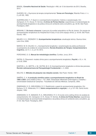 Temas Gerais em Psicologia 3 Capítulo 1 10
BRASIL. Conselho Nacional de Saúde. Resolução n 466, de 12 de dezembro de 2012. Brasília,
2012.
GUEDES. M. L. Equívocos da terapia comportamental. Temas em Psicologia, Ribeirão Preto v.1. n.
2, p.81-85, 1993.
GUERRELHAS, F., F. Quem é o acompanhante terapêutico: história e caracterização. Em:
Zamignani, D. R.; Kovac; R; Vermes. A clínica de Portas Abertas: experiências e fundamentação do
acompanhante terapêutico e da prática clínica em ambiente extra consultório, pp. 33-46. São Paulo:
Paradigma, 2007.
IBRAHIM, C. Do louco a loucura: o percurso do auxiliar psiquiátrico no Rio de Janeiro. Em equipe de
acompanhantes terapêuticos do Hospital-Dia A Casa, A rua como espaço clínico. p. 43-49. São Paulo:
Escuta, 1991.
MAUER, S. K.; RESNIZKY, S. Acompanhantes terapêuticos: atualização teórico. Buenos Aires:
Letra Viva, 2008.
MARCO, M. N; CALAIS, S. L. Acompanhante terapêutico: caracterização da prática profissional
na perspectiva da análise do comportamento. Revista Brasileira de Terapia. Comportamental e
Cognitiva, vol.14, n. 3, p.4-18, 2012.
PEROVANO, D. G. Manual de metodologia científica. Curitiba: Juruá, 2014.
SAFRA, G. Placement: modelo clínico para o acompanhamento terapêutico. Psychê, v.10, n. 18,
p.13-20, 2006.
SANTOS, L. G.; MOTTA, J. M.; DUTRA, M. C. B. Acompanhamento terapêutico e clínica das psicoses.
Revista Latinoamericana de Psicopatologia Fundamental, n. 3, 2005.
SELLTIZ, C. Métodos de pesquisa nas relações sociais. São Paulo: Herder, 1967.
SIMÕES, C. H. A produção científica sobre o acompanhamento terapêutico no Brasil de
1960 a 2003: Uma análise Crítica, f. 157, 2005. Dissertação (Mestrado Enfermagem e Trabalho) -
Universidade Estadual de Campinas - Faculdade de Ciências Médicas, Campinas, 2005.
ZAMIGNANI, D. R.; WIELENSKA, R. C. Redefinindo o papel do acompanhante terapêutico. Em
Kerbauy, R. R.; Wielenska, R. C. Sobre comportamento e cognição, v. 4, p 157-165. Santo André:
Arbytes, 1999.
ZAMIGNANI, D. R.; BANACO, R. A.; WIELENSKA, R. C. O mundo como setting clínico do analista do
comportamento. Em: Zamignani, D. R.; Kovac; R; Vermes. A clínica de Portas Abertas: experiências
e fundamentação do acompanhante terapêutico e da prática clínica em ambiente extra consultório, pp.
21-32. São Paulo: Paradigma, 2007.
 