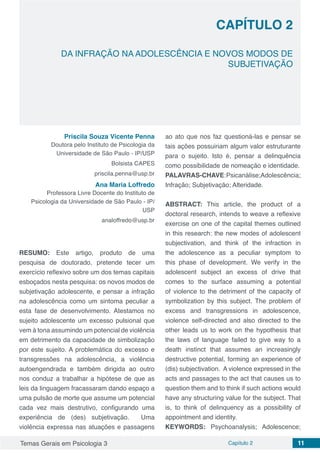 Temas Gerais em Psicologia 3 Capítulo 2 11
doi
DA INFRAÇÃO NA ADOLESCÊNCIA E NOVOS MODOS DE
SUBJETIVAÇÃO
CAPÍTULO 2
Priscila Souza Vicente Penna
Doutora pelo Instituto de Psicologia da
Universidade de São Paulo - IP/USP
Bolsista CAPES
priscila.penna@usp.br
Ana Maria Loffredo
Professora Livre Docente do Instituto de
Psicologia da Universidade de São Paulo - IP/
USP
analoffredo@usp.br
RESUMO: Este artigo, produto de uma
pesquisa de doutorado, pretende tecer um
exercício reflexivo sobre um dos temas capitais
esboçados nesta pesquisa: os novos modos de
subjetivação adolescente, e pensar a infração
na adolescência como um sintoma peculiar a
esta fase de desenvolvimento. Atestamos no
sujeito adolescente um excesso pulsional que
vem à tona assumindo um potencial de violência
em detrimento da capacidade de simbolização
por este sujeito. A problemática do excesso e
transgressões na adolescência, a violência
autoengendrada e também dirigida ao outro
nos conduz a trabalhar a hipótese de que as
leis da linguagem fracassaram dando espaço a
uma pulsão de morte que assume um potencial
cada vez mais destrutivo, configurando uma
experiência de (des) subjetivação. Uma
violência expressa nas atuações e passagens
ao ato que nos faz questioná-las e pensar se
tais ações possuiriam algum valor estruturante
para o sujeito. Isto é, pensar a delinquência
como possibilidade de nomeação e identidade.
PALAVRAS-CHAVE:Psicanálise;Adolescência;
Infração; Subjetivação; Alteridade.
ABSTRACT: This article, the product of a
doctoral research, intends to weave a reflexive
exercise on one of the capital themes outlined
in this research: the new modes of adolescent
subjectivation, and think of the infraction in
the adolescence as a peculiar symptom to
this phase of development. We verify in the
adolescent subject an excess of drive that
comes to the surface assuming a potential
of violence to the detriment of the capacity of
symbolization by this subject. The problem of
excess and transgressions in adolescence,
violence self-directed and also directed to the
other leads us to work on the hypothesis that
the laws of language failed to give way to a
death instinct that assumes an increasingly
destructive potential, forming an experience of
(dis) subjectivation. A violence expressed in the
acts and passages to the act that causes us to
question them and to think if such actions would
have any structuring value for the subject. That
is, to think of delinquency as a possibility of
appointment and identity.
KEYWORDS: Psychoanalysis; Adolescence;
 