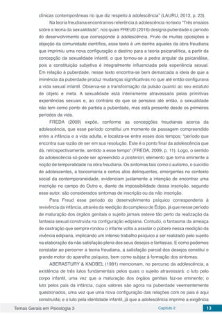 Temas Gerais em Psicologia 3 Capítulo 2 13
clínicas contemporâneas no que diz respeito à adolescência” (LAURU, 2013, p. 23).
Na teoria freudiana encontramos referência à adolescência no texto “Três ensaios
sobre a teoria da sexualidade”, nos quais FREUD (2016) designa puberdade o período
do desenvolvimento que corresponde à adolescência. Fruto de muitas oposições e
objeção da comunidade científica, esse texto é um dentre aqueles da obra freudiana
que imprimiu uma nova configuração e destino para a teoria psicanalítica, a partir da
concepção da sexualidade infantil, o que tornou-se a pedra angular da psicanálise,
pois a constituição subjetiva é integralmente influenciada pela experiência sexual.
Em relação à puberdade, nesse texto encontra-se bem demarcada a ideia de que a
iminência da puberdade produz mudanças significativas no que até então configurava
a vida sexual infantil. Observa-se a transformação da pulsão quanto ao seu estatuto
de objeto e meta. A sexualidade está inteiramente atravessada pelas primitivas
experiências sexuais e, ao contrário do que se pensava até então, a sexualidade
não tem como ponto de partida a puberdade, mas está presente desde os primeiros
períodos da vida.
FREDA (2009) expõe, conforme as concepções freudianas acerca da
adolescência, que esse período constitui um momento de passagem compreendido
entre a infância e a vida adulta, e localiza-se entre esses dois tempos: “período que
encontra sua razão de ser em sua resolução. Este é o ponto final da adolescência que
dá, retrospectivamente, sentido a esse tempo” (FREDA, 2009, p. 11). Logo, o sentido
da adolescência só pode ser apreendido a posteriori, elemento que torna eminente a
noção de temporalidade na obra freudiana. Os sintomas tais como o autismo, o suicídio
de adolescentes, a toxicomania e certos atos delinquentes, emergentes no contexto
social da contemporaneidade, evidenciam justamente a intenção de encontrar uma
inscrição no campo do Outro e, diante da impossibilidade dessa inscrição, segundo
esse autor, são considerados sintomas de inscrição ou da não inscrição.
Para Freud esse período do desenvolvimento psíquico corresponderia à
revivência da infância, através da reedição do complexo de Édipo, já que nesse período
de maturação dos órgãos genitais o sujeito jamais esteve tão perto da realização da
fantasia sexual construída na configuração edipiana. Contudo, o fantasma da ameaça
de castração que sempre rondou o infante volta a assolar o púbere nessa reedição da
vivência edipiana, implicando um intenso trabalho psíquico a ser realizado pelo sujeito
na elaboração da não satisfação plena dos seus desejos e fantasias. E como podemos
constatar ao percorrer a teoria freudiana, a satisfação parcial dos desejos constitui o
grande motor do aparelho psíquico, bem como subjaz à formação dos sintomas.
ABERASTURY & KNOBEL (1981) mencionam, no percurso da adolescência, a
existência de três lutos fundamentais pelos quais o sujeito atravessará: o luto pelo
corpo infantil, uma vez que a maturação dos órgãos genitais faz-se eminente; o
luto pelos pais da infância, cujos valores são agora na puberdade veementemente
questionados, uma vez que uma nova configuração das relações com os pais é aqui
construída; e o luto pela identidade infantil, já que a adolescência imprime a exigência
 