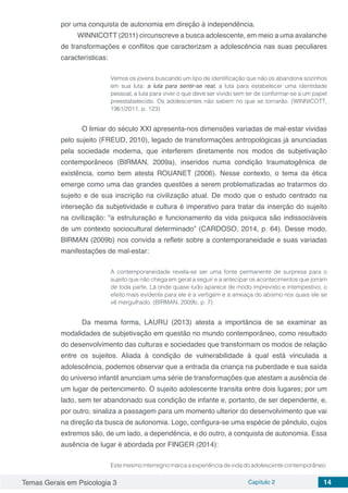Temas Gerais em Psicologia 3 Capítulo 2 14
por uma conquista de autonomia em direção à independência.
WINNICOTT (2011) circunscreve a busca adolescente, em meio a uma avalanche
de transformações e conflitos que caracterizam a adolescência nas suas peculiares
características:
Vemos os jovens buscando um tipo de identificação que não os abandona sozinhos
em sua luta: a luta para sentir-se real, a luta para estabelecer uma identidade
pessoal, a luta para viver o que deve ser vivido sem ter de conformar-se a um papel
preestabelecido. Os adolescentes não sabem no que se tornarão. (WINNICOTT,
1961/2011, p. 123)
	 O limiar do século XXI apresenta-nos dimensões variadas de mal-estar vividas
pelo sujeito (FREUD, 2010), legado de transformações antropológicas já anunciadas
pela sociedade moderna, que interferem diretamente nos modos de subjetivação
contemporâneos (BIRMAN, 2009a), inseridos numa condição traumatogênica de
existência, como bem atesta ROUANET (2006). Nesse contexto, o tema da ética
emerge como uma das grandes questões a serem problematizadas ao tratarmos do
sujeito e de sua inscrição na civilização atual. De modo que o estudo centrado na
interseção da subjetividade e cultura é imperativo para tratar da inserção do sujeito
na civilização: “a estruturação e funcionamento da vida psíquica são indissociáveis
de um contexto sociocultural determinado” (CARDOSO, 2014, p. 64). Desse modo,
BIRMAN (2009b) nos convida a refletir sobre a contemporaneidade e suas variadas
manifestações de mal-estar:
A contemporaneidade revela-se ser uma fonte permanente de surpresa para o
sujeito que não chega em geral a seguir e a antecipar os acontecimentos que jorram
de toda parte. Lá onde quase tudo aparece de modo imprevisto e intempestivo, o
efeito mais evidente para ele é a vertigem e a ameaça do abismo nos quais ele se
vê mergulhado. (BIRMAN, 2009b, p. 7)
	Da mesma forma, LAURU (2013) atesta a importância de se examinar as
modalidades de subjetivação em questão no mundo contemporâneo, como resultado
do desenvolvimento das culturas e sociedades que transformam os modos de relação
entre os sujeitos. Aliada à condição de vulnerabilidade à qual está vinculada a
adolescência, podemos observar que a entrada da criança na puberdade e sua saída
do universo infantil anunciam uma série de transformações que atestam a ausência de
um lugar de pertencimento. O sujeito adolescente transita entre dois lugares; por um
lado, sem ter abandonado sua condição de infante e, portanto, de ser dependente, e,
por outro, sinaliza a passagem para um momento ulterior do desenvolvimento que vai
na direção da busca de autonomia. Logo, configura-se uma espécie de pêndulo, cujos
extremos são, de um lado, a dependência, e do outro, a conquista de autonomia. Essa
ausência de lugar é abordada por FINGER (2014):
Este mesmo interregno marca a experiência de vida do adolescente contemporâneo:
 