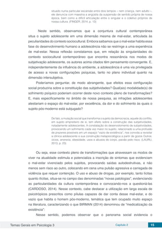 Temas Gerais em Psicologia 3 Capítulo 2 15
situado numa particular escansão entre dois tempos – nem criança, nem adulto –,
ele denuncia com maestria a angústia da suspensão de sentido própria de nossa
época, bem como a difícil articulação entre o singular e o coletivo próprios de
nossa cultura. (FINGER, 2014, p. 13)
	Neste sentido, observamos que a conjuntura cultural contemporânea
situa o sujeito adolescente em uma dimensão mesma de mal-estar, articulada às
peculiaridades do contexto sociocultural. Embora saibamos que o mal-estar habita essa
fase do desenvolvimento humano a adolescência não se restringe a uma experiência
de mal-estar. Nessa reflexão constatamos que, em relação às singularidades do
contexto sociocultural contemporâneo que encontra ressonância nos modos de
subjetivação adolescente, os autores acima citados têm pensamento convergente. E,
independentemente da influência do ambiente, a adolescência é uma via privilegiada
de acesso a novas configurações psíquicas, tanto no plano individual quanto na
dimensão intersubjetiva.
Poderíamos perguntar, de modo abrangente, que efeitos essa configuração
social produziria sobre a constituição das subjetividades? Qual(ais) modalidade(s) de
sofrimento psíquico poderiam ocorrer deste novo contexto pleno de transformações?
E, mais especificamente no âmbito de nossa pesquisa, as infrações adolescentes
atestariam o espaço do mal-estar, por excelência, da dor e do sofrimento às quais o
sujeito pós-moderno está subjugado?
De fato, a mutação social que transforma o sujeito da democracia, aquele do conflito,
em sujeito empreiteiro de si, tem efeito sobre a construção das subjetividades,
notadamente adolescentes. A constatação do desenvolvimento de subjetividades,
provocando um sofrimento cada vez maior no sujeito, relacionado a uma profusão
de prazeres possíveis em um espaço “vazio de existência”, nos convida a revisitar
a clínica adolescente e sua construção metapsicológica a partir de gozos Outros:
vícios, anorexia, obesidade, usos e abusos do corpo, paixão pelo risco. (LAURU,
2013, p. 23)
Ou seja, esse contexto pleno de transformações que atravessam os modos de
viver na atualidade estimula e potencializa a inscrição de sintomas que evidenciam
o mal-estar vivenciado pelos sujeitos, provocando saídas autodestrutivas, e não
menos sem risco ao outro, colocando em cena uma pulsão agressiva e carregada de
violência que requer contenção. O uso e abuso de drogas, por exemplo, tanto lícitas
quanto ilícitas, situa-se no campo das denominadas “novas patologias”, evidenciando
as particularidades da cultura contemporânea e convocando-nos a questioná-las
(CARDOSO, 2014). Nesse contexto, cabe destacar a utilização em larga escala de
psicotrópicos prescritos como pílulas capazes de dar conta desse mal-estar, e do
vazio que habita o homem pós-moderno, temática que tem ocupado muito espaço
na literatura, caracterizando o que BIRMAN (2014) denominou de “medicalização da
existência”:
Nesse sentido, podemos observar que o panorama social evidencia o
 