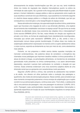 Temas Gerais em Psicologia 3 Capítulo 2 16
atravessamento de amplas transformações que têm, por sua vez, tanto incidência
direta nos modos de regulação das relações intersubjetivas quanto na esfera da
intimidade de cada sujeito. Se o grande trunfo inaugurado pela Modernidade foi poder
pensar o homem habitando o espaço público e dele se apropriando como sujeito de
suas escolhas e construtor de suas referências, o que assistimos no momento seguinte
é o declínio desse espaço público e a inflação da esfera da intimidade, que tem por
consequência a reconstrução e uma ressignificação do espaço social.
Nessa atmosfera de mudanças, de supervalorização da esfera íntima, poderíamos
supor que houvesse uma negação do outro e sua dimensão alteritária, uma espécie
de acirramento das modalidades narcísicas no espaço social? De que forma se revela
o estatuto da alteridade nessa nova economia das relações intra e intersubjetivas?
Como escreve BIRMAN (2014) “De fato, nesta inflexão em direção aos registros do
privado e do íntimo, as formas de subjetivação foram decididamente reconfiguradas,
marcadas que seriam pelo narcisismo” (BIRMAN, 2014, p. 29), sendo o risco o
denominador comum dessa grande transformação. O reflexo disso nos modos de
subjetivação adolescente é expressado na maneira como o sujeito adolescente coloca
o corpo à prova, expondo-se diretamente ao risco por meio do ato, como atestaremos
mais adiante.
Portanto, se nos propomos a refletir acerca destas supostas inscrições de
mal-estar contemporâneas, não podemos deixar de considerar a emergência das
chamadas novas patologias que imprimem desafios inéditos à clínica psicanalítica. O
abuso de álcool e drogas, as perturbações alimentares, os transtornos de ansiedade
generalizada muito presentes na clínica contemporânea, e as assim denominadas
depressões, assumem nuances bem particulares no contexto e situação em que
vivemos. Esses sintomas evidenciam uma nova economia subjetiva diante de uma
dimensão social que se apresenta com características muito peculiares.
Segundo LAURU (2013) a clínica, não somente do adolescente mas também
a do adulto, nos oferece um olhar particular sobre a evolução das patologias e,
igualmente, dos modos de estruturação psíquicos. Nesse sentido, para considerar que
esse momento corresponde justamente a novos arranjos de subjetivação que o sujeito
constrói na sua estruturação psíquica, continua esse autor, “Com efeito, o adolescente
não é uma estrutura de passagem, mas uma passagem na estrutura” (LAURU, 2013,
p.24). Passagem cujas particularidades requerem dos especialistas intervenções e
apreensão específicos em função de suas manifestações singulares no campo social.
Para RASSIAL (2012),
Os jovens são certamente as principais testemunhas, agentes, ou mesmo vítimas,
posto que a adolescência é o momento essencial, para cada um, de crise de
valores e de restauração do laço social, quando as promessas edípicas, por não
se cumprirem plenamente, conduzem para que se achem ou se criem novos ideais.
(RASSIAL, 2012, p. 64)	
 