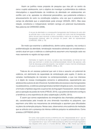 Temas Gerais em Psicologia 3 Capítulo 2 17
	 Assim se justifica nossa proposta de pesquisa que visa pôr no centro da
cena o sujeito adolescente, com o objetivo de investigar a problemática da violência
intersubjetiva e especificidades da incidência da alteridade em adolescentes em
conflito com a lei, apoiadas no referencial psicanalítico, que justamente enfatiza o
atravessamento do outro na constituição subjetiva, uma vez que é justamente no
campo da alteridade que a subjetividade pode emergir (SOUZA, 2001). Mas essa
relação, constitutiva e indispensável, também carrega um potencial traumatizante.
Nas palavras de CARDOSO (2008),
A recusa da alteridade e a consequente transgressão das fronteiras do outro vêm
se articular aqui a uma recusa da Lei – situada num outro nível de transgressão,
último recurso para inscrever a marca traumática, marca de um ataque, de uma
transgressão pulsional, além do princípio do prazer, além do representável.
(CARDOSO, 2008, p. 79)
	 De modo que examinar a adolescência, dentre outros aspectos, nos conduz à
problematização da alteridade, tematização necessária sobretudo se consideramos o
cenário atual em que a violência e a delinquência assumem uma imposição cada vez
mais veemente no registro do laço social:
Centradas no registro do corpo, da ação e das intensidades, as formas de mal-
estar que dominam o cenário da contemporaneidade indicam não apenas o alto
nível de descarga pulsional presente, mas também o baixo nível de simbolização
em pauta no psiquismo. (BIRMAN, 2009a, p. 50)
Trata-se de um excesso pulsional que vem à tona e assume um potencial de
violência, em detrimento da capacidade de simbolização pelo sujeito. E dentre as
variadas manifestações de mal-estar na contemporaneidade, a que nos interessa
e é objeto de nossas investigações concerne à adolescência, especialmente aos
adolescentes autores de ato infracional.Aproblemática do excesso e das transgressões
na adolescência, a violência autoengendrada e também dirigida ao outro, nos conduzem
a formular a hipótese segundo a qual as leis da linguagem fracassaram, dando espaço
para a operação da pulsão de morte (FREUD, 2010), cujo potencial destrutivo configura
a tendência a uma experiência de (des) subjetivação (LAURU, 2013).
É assim que somos espectadores da emergência das chamadas patologias do
ato, caracterizadas pela invasão de uma dimensão traumática no psiquismo, que
exprimem uma falha nos mecanismos de simbolização e apontam para dificuldades
no plano da contenção psíquica. Nesse caso, observamos uma ausência de mediação
que se articula com a presença da intensa violência psíquica na adolescência. Como
sintetiza LOFFREDO (2013):
Em suma, esse quadro encena a dinâmica de uma “despossessão de si”, que se
expressa no incremento do registro do corpo, na ausência de limites para a ação e
na “suspensão do eu” que, como instância psíquica, falha na sua função reguladora
das relações entre corpo e o mundo (Birman, 2006, p.186). Imerso que está na
 