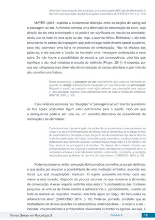 Temas Gerais em Psicologia 3 Capítulo 2 18
dimensão traumatizante dos excessos, circunscrita pela definição de desamparo e
tão bem expressa pela reação da angústia automática. (LOFFREDO, 2013, p. 113)
MAYER (2001) explicita a fundamental distinção entre as noções de acting out
e passagem ao ato. A primeira permeia uma dimensão de convocação do outro, cuja
direção do ato está endereçada e só poderá ser significada no circuito da alteridade;
ainda que se trate de uma ação ou ato, logo, a palavra falhou. Entretanto o ato está
circunscrito no campo da linguagem, que está no lugar onde deveria operar a palavra,
caso não ocorresse uma falha no processo de simbolização. Não há eficácia das
palavras, o ato assume a função de transmitir uma mensagem endereçada a esse
outro. Se não houve a possibilidade de escuta e, por consequência, uma fala que
signifique o ato, está instalado o circuito da violência (Finger, 2014). A segunda, por
sua vez, ultrapassa essa dimensão de convocação do campo alteritário e, por meio do
ato, constitui uma fratura:
Nesta perspectiva, a passagem ao ato propriamente dita costuma manifestar-se
quando os actings reiteradamente fracassam em sua dimensão de convocação.
Naquela o sujeito se precipita numa ação extrema que pressupõe uma ruptura
e uma alienação radicais com desmoronamento de toda a mediação simbólica.
(MAYER, 2001, p. 93)
Essa violência expressa nas “atuações” e “passagens ao ato” nos faz questionar
se tais ações possuiriam algum valor estruturante para o sujeito, caso em que
a delinquência poderia ser uma via, um caminho alternativo de possibilidade de
nomeação e de identidade:
Considerando o crescente apelo na adolescência e juventude contemporâneas ao
corpo e ao ato como modalidades de defesa radical, dentre elas as múltiplas formas
de dependência a um objeto-coisa, pergunto se não estaríamos hoje diante de uma
crise de subjetivação. Em razão da insistência do traumático, correlacionadas à má
delimitação das fronteiras egoicas, a problemática-chave aqui é a do dentro e do
fora, aliada à do estrangeiro e do familiar. Os objetos são instáveis, incertos nas
configurações limites. Quando a perda do outro corresponde a uma perda de si, a
verdadeira ameaça é a de não poder perder, e esta seria, no entanto, a condição
necessária para se libertar do domínio do outro interno. (CARDOSO, 2014, p. 72)
Podemos observar, então, a irrupção do traumático, ou melhor, a sua persistência,
o que acaba por esvaziar a possibilidade de uma mediação simbólica, expondo aos
riscos que a(s) atuação(ções) implicam. O sujeito apresenta um limiar cada vez
menor a esta invasão, dispondo de poucos recursos no que concerne à dimensão
de convocação. A esse respeito sublinha essa autora “a problemática das fronteiras
psíquicas se articula de forma estreita à adolescência e, principalmente, quando se
trata de analisar as respostas atuadas com forte apelo ao corpo, tão frequentes na
adolescência atual” (CARDOSO, 2014, p. 70). Pode-se, portanto, constatar que as
modalidades de defesa atuantes na adolescência contemporânea – o corpo e o ato –
indicam uma proximidade à problemática relacionada às fronteiras egoicas, ou seja, à
 