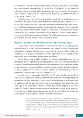 Temas Gerais em Psicologia 3 Capítulo 2 19
não delimitação dessas fronteiras. Diante de tal panorama, o referencial psicanalítico
nos permite refletir, segundo COELHO JUNIOR e FIGUEIREDO (2004), sobre “as
exigências éticas colocadas pela necessidade de reconhecimento da alteridade
como elemento constitutivo das subjetividades singulares” (COELHO JUNIOR E
FIGUEIREDO, 2004, p. 10).
Contudo, ainda que tenhamos enfatizado a adolescência localizada em um
contexto de mal-estar, como sintoma da contemporaneidade, consoante WHITAKER
(2010), não podemos situá-la toda e exclusivamente nessa dimensão, pois mesmo
que na adolescência esteja implicada a noção de conflito há saídas possíveis que não
estão vinculadas necessariamente a caminhos prejudiciais ao sujeito em resposta ao
mal-estar. Isto é, o mal-estar da adolescência não pode ser localizado inteiramente no
campo da destrutividade, enquanto resposta, há saídas sublimatórias que apontam,
por exemplo, um outro destino perante a pulsão de morte.
Dos jovens autores de ato infracional e inscrição do sofrimento psíquico
A proposta de tratar da temática da violência intersubjetiva em adolescentes
em conflito com a lei será desenvolvida tendo como suporte prioritário o referencial
psicanalítico freudiano, especialmente a rede teórica na qual estão inseridas as
conceituações de angústia, desamparo, trauma e laço social, em seu diálogo com as
concepções de outros autores, quando forem pertinentes.
Dessa forma, este trabalho também se articula, necessariamente, com a
tematizaçãodaéticaimplicadanareflexãopsicanalítica,namedidaemquepretendemos
investigar o fenômeno da violência e a dimensão da alteridade em adolescentes autores
de ato infracional. Isso nos possibilitará pensar a questão precípua desta investigação,
ou seja, a responsabilidade nesses jovens a partir de um referencial que anuncia a
necessária presença trágica do outro (LÉVINAS, 2001).
Ao utilizarmos a concepção de LAURU (2013), que entende a adolescência
como uma passagem pela estrutura, podemos destacar algumas mudanças ocorridas
nessa experiência de subjetivação: o abandono do corpo infantil e a condição imposta
de elaboração do luto advindo dessa perda, a superação da fase autoerótica, que
dará lugar a um investimento libidinal e afetivo que estarão dirigidos a um outro,
marcando, portanto, a entrada numa dimensão alteritária e o acesso à fase genital do
desenvolvimento da psicossexualidade, que anuncia a possibilidade de escolha de
novos objetos. Nesta direção de reflexão, aponta MARTY (2008):
Nossa hipótese leva-nos a postular que o genital não se situa inteiramente nem de
um lado nem do outro; constitui-se antes numa peneira de passagem, um entre-
dois, tempo e trabalho psíquico de uma só vez, isto é, a adolescência, tomada aqui
como processo psíquico. E se considerarmos que sem o genital a sexualidade
infantil não teria sentido, nem tampouco, aliás, a sexualidade adulta, percebemos
então mais claramente o quanto o genital é a pedra angular do edifício inteiro.
(MARTY, 2008, p. 58)
 