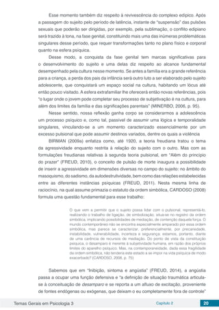Temas Gerais em Psicologia 3 Capítulo 2 20
Esse momento também diz respeito à revivescência do complexo edípico. Após
a passagem do sujeito pelo período de latência, instante de “suspensão” das pulsões
sexuais que poderão ser dirigidas, por exemplo, pela sublimação, o conflito edipiano
será trazido à tona, na fase genital, constituindo mais uma das inúmeras problemáticas
singulares desse período, que requer transformações tanto no plano físico e corporal
quanto na esfera psíquica.
Desse modo, a conquista da fase genital tem marcas significativas para
o desenvolvimento do sujeito e uma delas diz respeito ao alcance fundamental
desempenhado pela cultura nesse momento. Se antes a família era a grande referência
para a criança, a perda dos pais da infância será outro luto a ser elaborado pelo sujeito
adolescente, que conquistará um espaço social na cultura, habitando um lócus até
então pouco visitado. A esfera extrafamiliar lhe oferecerá então novas referências, pois
“o lugar onde o jovem pode completar seu processo de subjetivação é na cultura, para
além dos limites da família e das significações parentais” (MINERBO, 2006, p. 95).
Nesse sentido, nossa reflexão ganha corpo se considerarmos a adolescência
um processo psíquico e, como tal, passível de assumir uma lógica e temporalidade
singulares, vinculando-se a um momento caracterizado essencialmente por um
excesso pulsional que pode assumir destinos variados, dentre os quais a violência
BIRMAN (2009a) enfatiza como, até 1920, a teoria freudiana tratou o tema
da agressividade enquanto restrita à relação do sujeito com o outro. Mas com as
formulações freudianas relativas à segunda teoria pulsional, em “Além do princípio
do prazer” (FREUD, 2010), o conceito de pulsão de morte inaugura a possibilidade
de inserir a agressividade em dimensões diversas no campo do sujeito: no âmbito do
masoquismo, do sadismo, da autodestrutividade, bem como das relações estabelecidas
entre as diferentes instâncias psíquicas (FREUD, 2011). Nesta mesma linha de
raciocínio, na qual assume primazia o estatuto da ordem simbólica, CARDOSO (2008)
formula uma questão fundamental para esse trabalho:
O que vem a permitir que o sujeito possa lidar com o pulsional, representá-lo,
realizando o trabalho de ligação, de simbolização, situa-se no registro da ordem
simbólica, implicando possibilidades de mediação, de contenção daquela força. O
mundo contemporâneo não se encontra especialmente amparado por essa ordem
simbólica, mas parece se caracterizar, preferencialmente, por precariedade,
instabilidade, vulnerabilidade, incerteza e segurança; estamos, portanto, diante
de uma carência de recursos de mediação. Do ponto de vista da constituição
psíquica, o desamparo é inerente à subjetividade humana, em razão dos próprios
limites do aparelho psíquico. Mas, na contemporaneidade, dada essa fragilidade
da ordem simbólica, não tenderia este estado a se impor na vida psíquica de modo
exacerbado? (CARDOSO, 2008, p. 75)
Sabemos que em “Inibição, sintoma e angústia” (FREUD, 2014), a angústia
passa a ocupar uma função defensiva e “a definição de situação traumática articula-
se à conceituação de desamparo e se reporta a um afluxo de excitação, proveniente
de fontes endógenas ou exógenas, que deixam o eu completamente fora de controle”
 