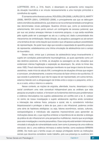 Temas Gerais em Psicologia 3 Capítulo 2 21
(LOFFREDO, 2014, p. 314). Assim, o desamparo se apresenta como resquício
da situação traumática e se vincula necessariamente a uma inscrição primordial e
constitutiva do sujeito.
É consenso entre diversos autores, ROUSSILLON (2008), LAURU (2013), MARTY
(2008), MAYER (2001), CARDOSO (2006), e principalmente aos que se debruçam
sobre a temática da adolescência, que observa-se na contemporaneidade a emergência
das denominadas novas patologias. Quadros clínicos que, como já esclarecemos
anteriormente, têm como ponto comum um contingente de excesso pulsional, que
por sua vez produz ameaças intensas à economia psíquica, e cuja saída escolhida
pelo sujeito pode ser a passagem ao ato ou o acting out, dada a precariedade dos
mecanismos de simbolização. Nesta direção, as atuações e passagens ao ato seriam
uma tentativa de dar conta daquilo que excede e que ultrapassa qualquer possibilidade
de representação. Se pode haver algo que excede a capacidade do aparelho psíquico
de representar, estabelecemos uma íntima vinculação da adolescência com o campo
do traumático.
Desse modo, vimos que o processo da adolescência lança invariavelmente o
sujeito em condições potencialmente traumatogênicas, as quais apontarão como um
dos destinos possíveis, no limite, as atuações ou passagens ao ato, situações que
evidenciam intensa fragilização e exposição ao desamparo. Se, ainda no limiar dos
anos 1920, Freud vislumbrava mudanças inevitáveis no que tange à teoria do trauma,
assistimos, neste início do século XXI, à emergência de situações clínicas que exigem
e convocam, simultaneamente, o exame minucioso do fazer clínico e de sua técnica. O
que excede é justamente o que não foi capaz de ser representado; em outros termos,
estamos lidando com a ultrapassagem de limites entre o corpo e o psiquismo, entre o
eu e o outro, entre o interno e o externo.	
Nesse contexto, as noções de angústia, alteridade, trauma, desamparo e laço
social constituem uma rede conceitual indispensável para as análises que esta
pesquisa se propõe a realizar, e fornecem os fundamentos teóricos para problematizar
a violência intersubjetiva nos sujeitos adolescentes em conflito com a lei. E, colocar
no centro de nossa investigação o sujeito adolescente significa ainda considerar
a interseção das esferas física, psíquica e social, isto é, considerá-lo indivíduo
biopsicossocial e privilegiar a ideia de que, para o ato infracional, podemos arrolar
uma série de hipóteses etiológicas: ou seja, fatores econômicos, sociais, culturais,
sociopsicológicos e individuais são aspectos imprescindíveis para apreender as
motivações desse ato, o que significa enfatizar a importância de se abordar a etiologia
da prática do ato infracional em uma perspectiva multifatorial, mesmo que se privilegie
para esta investigação o recorte psicanalítico. Esse conjunto está também intimamente
vinculado à situação de vulnerabilidade social, bem como à presença de uma violência
estrutural, isto é, uma violência intrínseca à esfera familiar, como esclarece BIRMAN
(2008). De modo que a família ocupa um espaço privilegiado dentre as instituições
sociais que devemos considerar neste trabalho, pois sua presença ou ausência tem
 