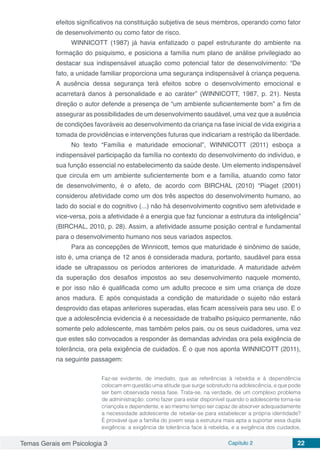 Temas Gerais em Psicologia 3 Capítulo 2 22
efeitos significativos na constituição subjetiva de seus membros, operando como fator
de desenvolvimento ou como fator de risco.
WINNICOTT (1987) já havia enfatizado o papel estruturante do ambiente na
formação do psiquismo, e posiciona a família num plano de análise privilegiado ao
destacar sua indispensável atuação como potencial fator de desenvolvimento: “De
fato, a unidade familiar proporciona uma segurança indispensável à criança pequena.
A ausência dessa segurança terá efeitos sobre o desenvolvimento emocional e
acarretará danos à personalidade e ao caráter” (WINNICOTT, 1987, p. 21). Nesta
direção o autor defende a presença de “um ambiente suficientemente bom” a fim de
assegurar as possibilidades de um desenvolvimento saudável, uma vez que a ausência
de condições favoráveis ao desenvolvimento da criança na fase inicial de vida exigiria a
tomada de providências e intervenções futuras que indicariam a restrição da liberdade.
No texto “Família e maturidade emocional”, WINNICOTT (2011) esboça a
indispensável participação da família no contexto do desenvolvimento do indivíduo, e
sua função essencial no estabelecimento da saúde deste. Um elemento indispensável
que circula em um ambiente suficientemente bom e a família, atuando como fator
de desenvolvimento, é o afeto, de acordo com BIRCHAL (2010) “Piaget (2001)
considerou afetividade como um dos três aspectos do desenvolvimento humano, ao
lado do social e do cognitivo (...) não há desenvolvimento cognitivo sem afetividade e
vice-versa, pois a afetividade é a energia que faz funcionar a estrutura da inteligência”
(BIRCHAL, 2010, p. 28). Assim, a afetividade assume posição central e fundamental
para o desenvolvimento humano nos seus variados aspectos.
Para as concepções de Winnicott, temos que maturidade é sinônimo de saúde,
isto é, uma criança de 12 anos é considerada madura, portanto, saudável para essa
idade se ultrapassou os períodos anteriores de imaturidade. A maturidade advém
da superação dos desafios impostos ao seu desenvolvimento naquele momento,
e por isso não é qualificada como um adulto precoce e sim uma criança de doze
anos madura. E após conquistada a condição de maturidade o sujeito não estará
desprovido das etapas anteriores superadas, elas ficam acessíveis para seu uso. E o
que a adolescência evidencia é a necessidade de trabalho psíquico permanente, não
somente pelo adolescente, mas também pelos pais, ou os seus cuidadores, uma vez
que estes são convocados a responder às demandas advindas ora pela exigência de
tolerância, ora pela exigência de cuidados. É o que nos aponta WINNICOTT (2011),
na seguinte passagem:
Faz-se evidente, de imediato, que as referências à rebeldia e à dependência
colocam em questão uma atitude que surge sobretudo na adolescência, e que pode
ser bem observada nessa fase. Trata-se, na verdade, de um complexo problema
de administração: como fazer para estar disponível quando o adolescente torna-se
criançola e dependente, e ao mesmo tempo ser capaz de absorver adequadamente
a necessidade adolescente de rebelar-se para estabelecer a própria identidade?
É provável que a família do jovem seja a estrutura mais apta a suportar essa dupla
exigência: a exigência de tolerância face à rebeldia, e a exigência dos cuidados,
 