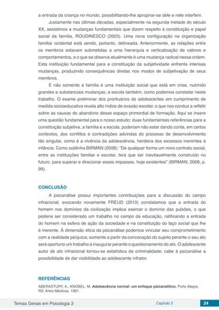Temas Gerais em Psicologia 3 Capítulo 2 24
a entrada da criança no mundo, possibilitando-lhe apropriar-se dele e nele interferir.
Justamente nas últimas décadas, especialmente na segunda metade do século
XX, assistimos a mudanças fundamentais que dizem respeito à constituição e papel
social da família, ROUDINESCO (2003). Uma nova configuração na organização
familiar ocidental está sendo, portanto, delineada. Anteriormente, as relações entre
os membros estavam submetidas a uma hierarquia e verticalização de valores e
comportamentos, e o que se observa atualmente é uma mudança radical nessa ordem.
Esta instituição fundamental para a constituição da subjetividade enfrenta intensas
mudanças, produzindo consequências diretas nos modos de subjetivação de seus
membros.
E não somente a família é uma instituição social que está em crise, nutrindo
grandes e substanciais mudanças; a escola também, como podemos constatar neste
trabalho. O exame preliminar dos prontuários de adolescentes em cumprimento de
medida socioeducativa revela alto índice de evasão escolar, o que nos conduz a refletir
sobre as causas do abandono desse espaço primordial de formação. Aqui se insere
uma questão fundamental para o nosso estudo: duas fundamentais referências para a
constituição subjetiva, a família e a escola, poderiam não estar dando conta, em certos
contextos, dos conflitos e contradições advindas do processo de desenvolvimento
tão singular, como é a vivência da adolescência, herdeira dos excessos inerentes à
infância. Como sublinha BIRMAN (2008): “De qualquer forma um novo contrato social,
entre as instituições familiar e escolar, terá que ser inevitavelmente construído no
futuro, para superar e direcionar esses impasses, hoje existentes” (BIRMAN, 2008, p.
99).
CONCLUSÃO
A psicanálise possui importantes contribuições para a discussão do campo
infracional, evocando novamente FREUD (2010) constatamos que a entrada do
homem nos domínios da civilização implica exercer o domínio das pulsões, o que
poderia ser considerado um trabalho no campo da educação, ratificando a entrada
do homem na esfera de ação da sociedade e na constituição do laço social que lhe
é inerente. À dimensão ética da psicanálise podemos vincular seu comprometimento
com a realidade psíquica; somente a partir da convocação do sujeito perante o seu ato
será oportuno um trabalho a inaugurar perante o questionamento do ato. O adolescente
autor de ato infracional tornou-se estatística da criminalidade; cabe à psicanálise a
possibilidade de dar visibilidade ao adolescente infrator.
REFERÊNCIAS
ABERASTURY, A., KNOBEL, M. Adolescência normal: um enfoque psicanalítico. Porto Alegre,
RS: Artes Médicas, 1981.
 