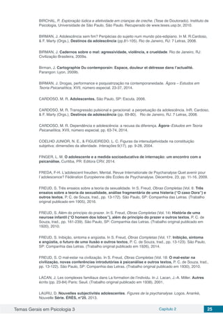 Temas Gerais em Psicologia 3 Capítulo 2 25
BIRCHAL, P. Exploração lúdica e afetividade em crianças de creche. (Tese de Doutorado). Instituto de
Psicologia, Universidade de São Paulo, São Paulo. Recuperado de www.teses.usp.br, 2010.
BIRMAN, J. Adolescência sem fim? Peripécias do sujeito num mundo pós-edipiano. In M. R.Cardoso,
& F. Marty (Orgs.), Destinos da adolescência (pp.81-105). Rio de Janeiro, RJ: 7 Letras, 2008.
BIRMAN, J. Cadernos sobre o mal: agressividade, violência, e crueldade. Rio de Janeiro, RJ:
Civilização Brasileira, 2009a.
Birman, J. Cartographie Du contemporain: Espace, douleur et détresse dans l’actualité.
Parangon: Lyon, 2009b.
BIRMAN, J. Drogas, performance e psiquiatrização na contemporaneidade. Ágora – Estudos em
Teoria Psicanalítica, XVII, número especial, 23-37, 2014.
CARDOSO, M. R. Adolescentes. São Paulo, SP: Escuta, 2006.
CARDOSO, M. R. Transgressão pulsional e geracional: a perpetuação da adolescência. InR. Cardoso,
& F. Marty (Orgs.), Destinos da adolescência (pp. 69-80). Rio de Janeiro, RJ: 7 Letras, 2008.
CARDOSO, M. R. Dependência e adolescência: a recusa da diferença. Ágora–Estudos em Teoria
Psicanalítica, XVII, número especial, pp. 63-74, 2014.
COELHO JUNIOR, N. E., & FIGUEIREDO, L. C. Figuras da intersubjetividade na constituição
subjetiva: dimensões da alteridade. Interações 9(17), pp. 9-28, 2004.
FINGER, L. M. O adolescente e a medida socioeducativa de internação: um encontro com a
psicanálise. Curitiba, PR: Editora CRV, 2014.
FREDA, F-H. L’adolescent freudien. Mental. Revue Internationale de Psychanalyse Quel avenir pour
l´adolescence? Fédération Européenne dês Écoles de Psychanalyse. Décembre, 23, pp. 11-16, 2009.
FREUD, S. Três ensaios sobre a teoria da sexualidade. In S. Freud, Obras Completas (Vol. 6: Três
ensaios sobre a teoria da sexualidade, análise fragmentária de uma histeria (“O caso Dora”) e
outros textos, P. C. de Souza, trad., pp. 13-172). São Paulo, SP: Companhia das Letras. (Trabalho
original publicado em 1905), 2016.
FREUD, S. Além do princípio do prazer. In S. Freud, Obras Completas (Vol. 14: História de uma
neurose infantil (“O homem dos lobos”), além do princípio do prazer e outros textos, P. C. de
Souza, trad., pp. 161-239). São Paulo, SP: Companhia das Letras. (Trabalho original publicado em
1920), 2010.
FREUD, S. Inibição, sintoma e angústia. In S. Freud, Obras Completas (Vol. 17: Inibição, sintoma
e angústia, o futuro de uma ilusão e outros textos, P. C. de Souza, trad., pp. 13-123). São Paulo,
SP: Companhia das Letras. (Trabalho original publicado em 1926), 2014.
FREUD, S. O mal-estar na civilização. In S. Freud, Obras Completas (Vol. 18: O mal-estar na
civilização, novas conferências introdutórias à psicanálise e outros textos, P. C. de Souza, trad.,
pp. 13-122). São Paulo, SP: Companhia das Letras. (Trabalho original publicado em 1930), 2010.
LACAN, J. Les complexes familiaux dans La formation de l’individu. In J. Lacan, J.-A. Miller. Autres
écrits (pp. 23-84) Paris: Seuil. (Trabalho original publicado em 1938), 2001.
LAURU, D. Nouvelles subjectivités adolescentes. Figures de la psychanalyse. Logos. Anankè,
Nouvelle Série. ÉRÈS, n°25, 2013.
 