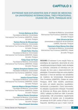 Temas Gerais em Psicologia 3 Capítulo 3 27
doi
ESTRESSE NOS ESTUDANTES DOS 3º ANOS DE MEDICINA
DA UNIVERSIDAD INTERNACIONAL TRES FRONTEIRAS,
CIUDAD DEL ESTE, PARAGUAI 2016
CAPÍTULO 3
Viviane Barbosa da Silva
Faculdade de Medicina. Universidade
Internacional Tres Fronteiras (UNINTER). Cidade
do Leste, Paraguai
Taciana Ramos de Albuquerque
Faculdade de Medicina. Universidade
Internacional Tres Fronteiras (UNINTER). Cidade
do Leste, Paraguai
Elnatã Pedra Vitorino
Faculdade de Medicina. Universidade
Internacional Tres Fronteiras (UNINTER). Cidade
do Leste, Paraguai
Felipy Cezar de Paula
Faculdade de Medicina. Universidade
Internacional Tres Fronteiras (UNINTER). Cidade
do Leste, Paraguai
Gigliely Gonçalves Gomes Lima
Faculdade de Medicina. Universidade
Internacional Tres Fronteiras (UNINTER). Cidade
do Leste, Paraguai
Jessica Correa Freitas
Faculdade de Medicina. Universidade
Internacional Tres Fronteiras (UNINTER). Cidade
do Leste, Paraguai
Joannes Magnus Borges Pinheiro
Faculdade de Medicina. Universidade
Internacional Tres Fronteiras (UNINTER). Cidade
do Leste, Paraguai
Maycon Pereira Gonçalves
Faculdade de Medicina. Universidade
Internacional Tres Fronteiras (UNINTER). Cidade
do Leste, Paraguai
Nilsa Elizabeth Gonzalez
Faculdade de Medicina. Universidade
Internacional Tres Fronteiras (UNINTER). Cidade
do Leste, Paraguai
Elder Oliveira da Silva
Universidade la Integración de las Américas
(UNIDA). Assunção, Paraguai
Pasionaria Rosa Ramos Ruiz Diaz
Faculdade de Medicina. Universidade
Internacional Tres Fronteiras (UNINTER). Cidade
do Leste, Paraguai
RESUMO: O estresse é uma reação física ou
psicológica do organismo, decorrente de uma
situaçãoqueprovoqueirritação,medo,excitação
ou confusão, colocando os indivíduos em um
situação de risco para o desenvolvimento de
patologias. O presente artigo tem como objetivo
descrever o nível de estresse nos estudantes
de medicina da Universidade Internacional
Tres Fronteiras (UNINTER), Cidade do Leste,
Paraguai, 2016. Este trabalho caracteriza-
se como um estudo descritivo, quantitativo,
transversal e prospectivo. Como instrumento,
foi utilizado o questionário intitulado “Inventário
de Sintomas de Stress para Adultos de Lipp
(ISSL)” validado no Brasil em 1994. A amostra
compreendeu 138 universitários regularmente
matriculados no terceiro ano. A prevalência
do estresse foi 61,59% sendo a Fase II a mais
frequente. Identificou-se que o maior nível de
 