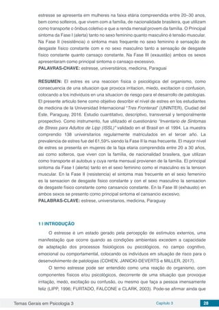 Temas Gerais em Psicologia 3 Capítulo 3 28
estresse se apresenta em mulheres na faixa etária compreendida entre 20–30 anos,
bem como solteiros, que vivem com a família, de nacionalidade brasileira, que utilizam
como transporte o ônibus coletivo e que a renda mensal provem da família. O Principal
sintoma da Fase I (alerta) tanto no sexo feminino quanto masculino é tensão muscular.
Na Fase II (resistência) o sintoma mais frequente no sexo feminino é sensação de
desgaste físico constante com e no sexo masculino tanto a sensação de desgaste
físico constante quanto cansaço constante. Na Fase III (exaustão) ambos os sexos
apresentaram como principal sintoma o cansaço excessivo.
PALAVRAS-CHAVE: estresse, universitários, medicina, Paraguai
RESUMEN: El estres es una reaccion física o psicológica del organismo, como
consecuencia de una situacion que provoca irritacion, miedo, excitacion o confusion,
colocando a los individuos en una situacion de riesgo para el desarrollo de patologias.
El presente articulo tiene como objetivo describir el nível de estres en los estudiantes
de medicina de la Universidad Internacional “Tres Fronteras” (UNINTER), Ciudad del
Este, Paraguay, 2016. Estudio cuantitativo, descriptivo, transversal y temporalmente
prospectivo. Como instrumento, fue utilizado el cuestionário “Inventario de Sintomas
de Stress para Adultos de Lipp (ISSL)” validado en el Brasil en el 1994. La muestra
comprendio 138 universitarios regularmente matriculados en el tercer año. La
prevalencia de estres fue del 61,59% siendo la Fase II la mas frecuente. El mayor nível
de estres se presenta en mujeres de la faja etaria comprendida entre 20 a 30 años,
asi como solteros, que viven con la família, de nacionalidad brasilera, que utilizan
como transporte el autobus y cuya renta mensual provienen de la família. El principal
sintoma da Fase I (alerta) tanto en el sexo feminino como el masculino es la tension
muscular. En la Fase II (resistencia) el sintoma mas frecuente en el sexo femenino
es la sensacion de desgaste fisico constante y con el sexo masculino la sensacion
de desgaste físico constante como cansancio constante. En la Fase III (exhausto) en
ambos sexos se presento como principal sintoma el cansancio excesivo.
PALABRAS-CLAVE: estrese, universitarios, medicina, Paraguay
1 | 	INTRODUÇÃO
O estresse é um estado gerado pela percepção de estímulos externos, uma
manifestação que ocorre quando as condições ambientais excedem a capacidade
de adaptação dos processos fisiológicos ou psicológicos, no campo cognitivo,
emocional ou comportamental, colocando os indivíduos em situação de risco para o
desenvolvimento de patologias (COHEN, JANICKI-DEVERTS e MILLER, 2017).
O termo estresse pode ser entendido como uma reação do organismo, com
componentes físicos e/ou psicológicos, decorrente de uma situação que provoque
irritação, medo, excitação ou confusão, ou mesmo que faça a pessoa imensamente
feliz (LIPP, 1996; FURTADO, FALCONE e CLARK, 2003). Pode-se afirmar ainda que
 