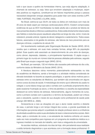 Temas Gerais em Psicologia 3 Capítulo 3 29
tudo o que cause a quebra da homeostase interna, que exija alguma adaptação, é
chamado de estressor, ou seja, fatos que envolvem adaptação a mudanças, sejam
eles positivos ou negativos, constituem-se em fatores importantes porque a pessoa
necessitará despender energia adaptativa para poder lidar com estes eventos (LIPP,
1996; FURTADO, FALCONE e CLARK, 2003).
No Brasil, estima-se que 30,0% de todos os óbitos em indivíduos com mais de
20 anos de idade sejam por doenças cardiovasculares (DCV). Existem comprovadas
evidências de que as DCV manifestadas na idade adulta são o produto de fatores de
riscopresentesdesdeainfânciaeaadolescência.Estesestãodiretamenterelacionados
aos hábitos e costumes pouco saudáveis adquiridos ao longo da vida, como: níveis de
colesterol, pressão arterial, ingesta de álcool, tabagismo e sedentarismo. Todos esses
fatores, associados à má gestão do estresse, são fatores de risco preveníeis para as
doenças crônicas, a epidemia do século XX.
Um levantamento realizado pela Organização Mundial de Saúde (WHO, 2014)
revelou que o estresse, em suas mais variadas formas, atinge 90% da população
global. Esse quadro está associado ao desenvolvimento de uma série de doenças,
como câncer, depressão, diabetes, e principalmente hipertensão. O Japão ocupa o
primeiro lugar do mundo em número total de pessoas afetadas pelo estresse, seguido
pelo Brasil que ocupa o segundo lugar (WHO, 2014).
No Brasil, por exemplo, 132 mil infartos são causados pelo estresse do dia a dia,
conforme dados do Ministério da Saúde (WHO, 2014).
A literatura descreve vários momentos potencialmente estressantes na vida
do acadêmico de Medicina, sendo a formação e a atividade médica considerada de
elevada toxicidade no tocante ao aspecto psicológico, e aponta vários motivos para o
estresse entre os estudantes de Medicina, que também são encontrados em alguns
outros cursos da área de saúde. A metodologia de ensino que é diferente da usada no
colegial, o curso básico longo que adia o contato com a profissão propriamente dita e
pode ocasionar frustração ao aluno, o ritmo de plantões e a escolha da especialidade
destacam-se como fatores de estresse. Adicionalmente, alguns momentos do curso,
como o primeiro contato com o paciente e o término da faculdade, podem ser críticos
para o estudante, quando o receio de sua atuação como profissional de saúde pode
emergir (DE MEIS et., 2003).
Acrescenta-se a isso as situações em que o aluno reside sozinho e distante
de casa, o período longo e em tempo integral dos cursos, a grande quantidade de
informações que precisa adquirir a qualidade da relação professor-aluno e a influência
da atividade acadêmica sobre suas atividades de lazer e relacionamentos sociais.Além
disso, após a conclusão do curso, o ex-estudante de medicina enfrenta um exame
cada vez mais competitivo para ingresso em um programa de residência médica ou o
ingresso imediato no mercado de trabalho, sem mais a retaguarda da universidade.
As escolas médicas, sobretudo nos dias de hoje, vêm percebendo essa realidade
e estão tentando diagnosticar o que aconteceu com a formação desse profissional. O
 