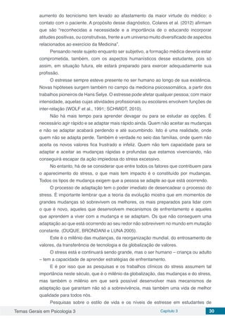 Temas Gerais em Psicologia 3 Capítulo 3 30
aumento do tecnicismo tem levado ao afastamento da maior virtude do médico: o
contato com o paciente. A propósito desse diagnóstico, Colares et al. (2012) afirmam
que são “reconhecidas a necessidade e a importância de o educando incorporar
atitudes positivas, ou construtivas, frente a um universo muito diversificado de aspectos
relacionados ao exercício da Medicina”.
Pensando neste sujeito enquanto ser subjetivo, a formação médica deveria estar
comprometida, também, com os aspectos humanísticos desse estudante, pois só
assim, em situação futura, ele estará preparado para exercer adequadamente sua
profissão.
O estresse sempre esteve presente no ser humano ao longo de sua existência.
Novas hipóteses surgem também no campo da medicina psicossomática, a partir dos
trabalhos pioneiros de Hans Selye. O estresse pode afetar qualquer pessoa; com maior
intensidade, aquelas cujas atividades profissionais ou escolares envolvem funções de
inter-relação (WOLF et al., 1991; SCHMIDT, 2010).
Não há mais tempo para aprender devagar ou para se estudar as opções. É
necessário agir rápido e se adaptar mais rápido ainda. Quem não aceitar as mudanças
e não se adaptar acabará perdendo e até sucumbindo. Isto é uma realidade, onde
quem não se adapta perde. Também é verdade no seio das famílias, onde quem não
aceita os novos valores fica frustrado e infeliz. Quem não tem capacidade para se
adaptar e aceitar as mudanças rápidas e profundas que estamos vivenciando, não
conseguirá escapar da ação impiedosa do stress excessivo.
No entanto, há de se considerar que entre todos os fatores que contribuem para
o aparecimento do stress, o que mais tem impacto é o constituído por mudanças.
Todos os tipos de mudança exigem que a pessoa se adapte ao que está ocorrendo.
O processo de adaptação tem o poder imediato de desencadear o processo do
stress. É importante lembrar que a teoria da evolução mostra que em momentos de
grandes mudanças só sobrevivem os melhores, os mais preparados para lidar com
o que é novo, aqueles que desenvolvem mecanismos de enfrentamento e aqueles
que aprendem a viver com a mudança e se adaptam. Os que não conseguem uma
adaptação ao que está ocorrendo ao seu redor não sobrevivem no mundo em mutação
constante. (DUQUE, BRONDANI e LUNA 2005).
Este é o milênio das mudanças, da reorganização mundial, do entrosamento de
valores, da transferência de tecnologia e da globalização de valores.
O stress está e continuará sendo grande, mas o ser humano – criança ou adulto
– tem a capacidade de aprender estratégias de enfrentamento.
E é por isso que as pesquisas e os trabalhos clínicos do stress assumem tal
importância neste século, que é o milênio da globalização, das mudanças e do stress,
mas também o milênio em que será possível desenvolver mais mecanismos de
adaptação que garantam não só a sobrevivência, mas também uma vida de melhor
qualidade para todos nós.
Pesquisas sobre o estilo de vida e os níveis de estresse em estudantes de
 